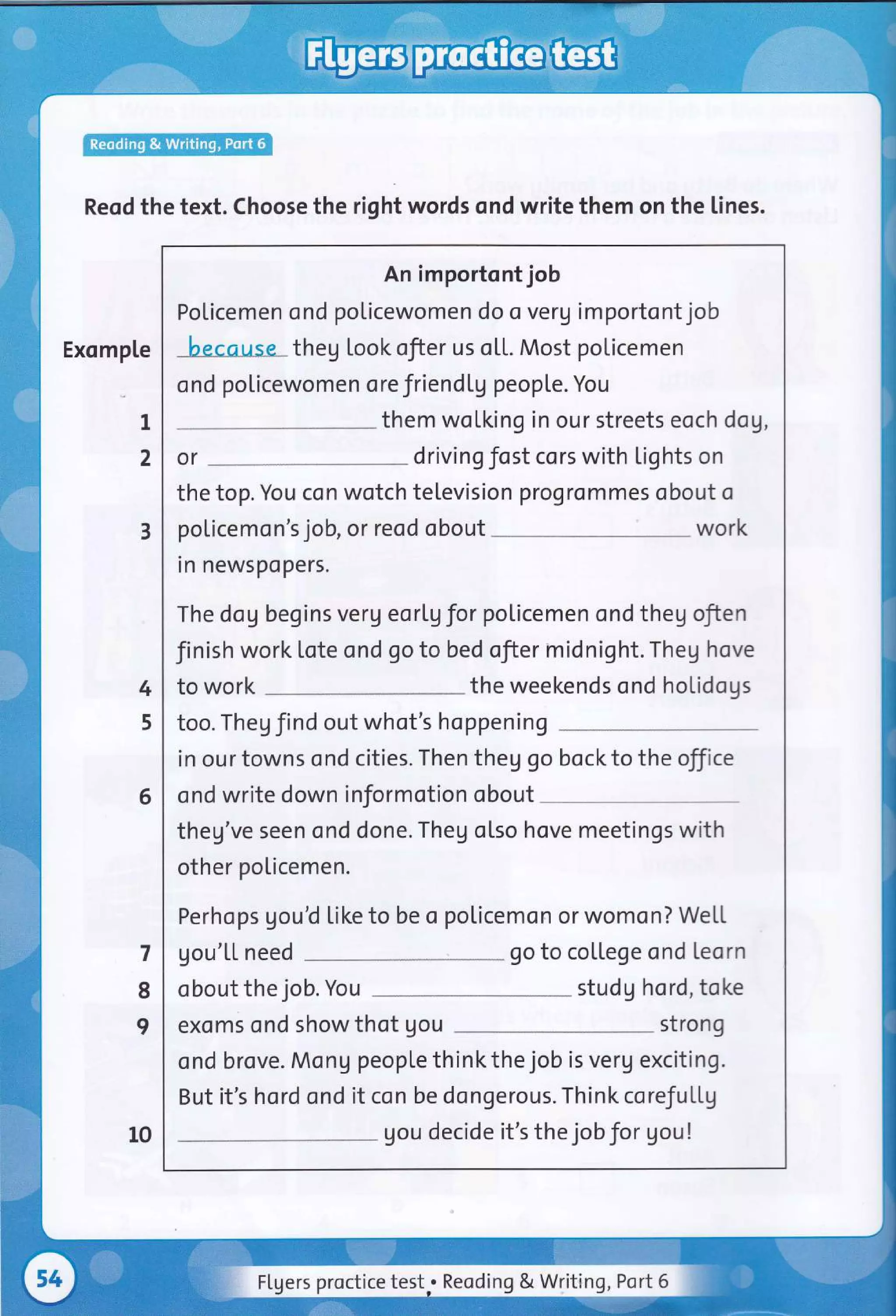 Reod the text. Choose the right words ond write them on the lines.
Exomple
I
2
An importont job
Policemen ond policewomen do o veru importont job
because theg look ofter us o[[. Most policemen
ond policewomen ore friend[g peopLe. You
them wolking in our streets eoch dog,
or driving fost cors with lights on
the top. You con wotch television ?rogrommes obout o
policemon's job, or reod obout work
rn newspopers.
The dog begins verg eorlg for poticemen ond theg ofien
Jinish work lote ond go to bed ofier inidnight. Theg hove
to work the weekends ond holidogs
too. Theg find out whot's hoppening
in our towns ond cities. Then theg go bock to the off ce
ond write down informotion obout
theg've seen ond done. Theg otso hove meetings with
other policemen.
Perhops gouU Like to be o poticemon or womon? WeLt
gou'Lt need go to college ond teorn
obout the job. You studg hord, toke
exoms ond show thot gou strong
ond brove. MonU people thinkthe job is verg exciting.
But it's hord ond it con be dongerous. Think corefultg
gou decide it's the jobJor gou!
3
4
5
6
7
8
I
10
Flgers proctice test.. Reoding & Writing, Port 6
 