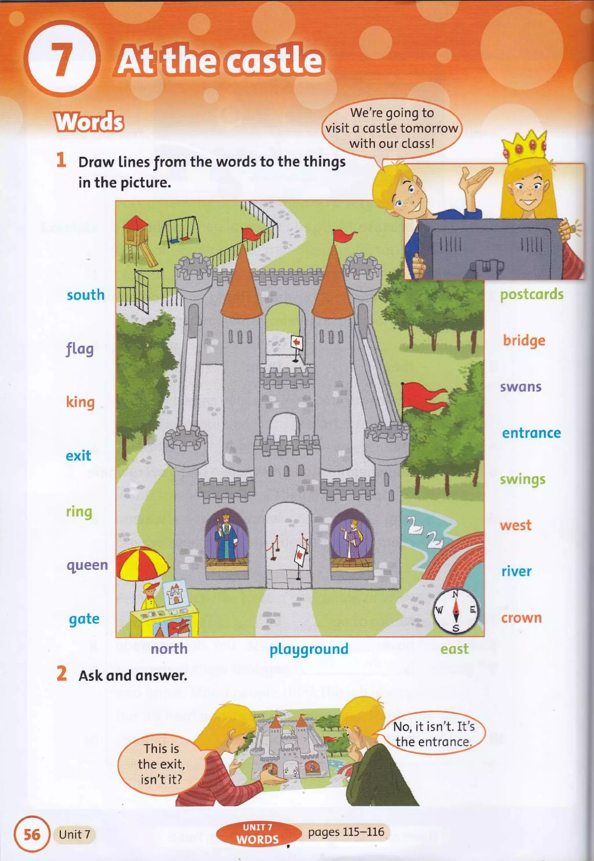 We're going to
visit o costle tomorrow
with our clossl
(.
Drow tines trom the words to the things
in the picture.
j t i :j
: .: tii
:ii l
:! J l
'* I I.
I
i .r -{. -nr
, .J,
Ask ond onswer.
This is
the exit,
isn't it?
No, it isn't, It's
the entronce.
,, r#
,'- L-:' '
Unit 7 poges 1L5-116
 
