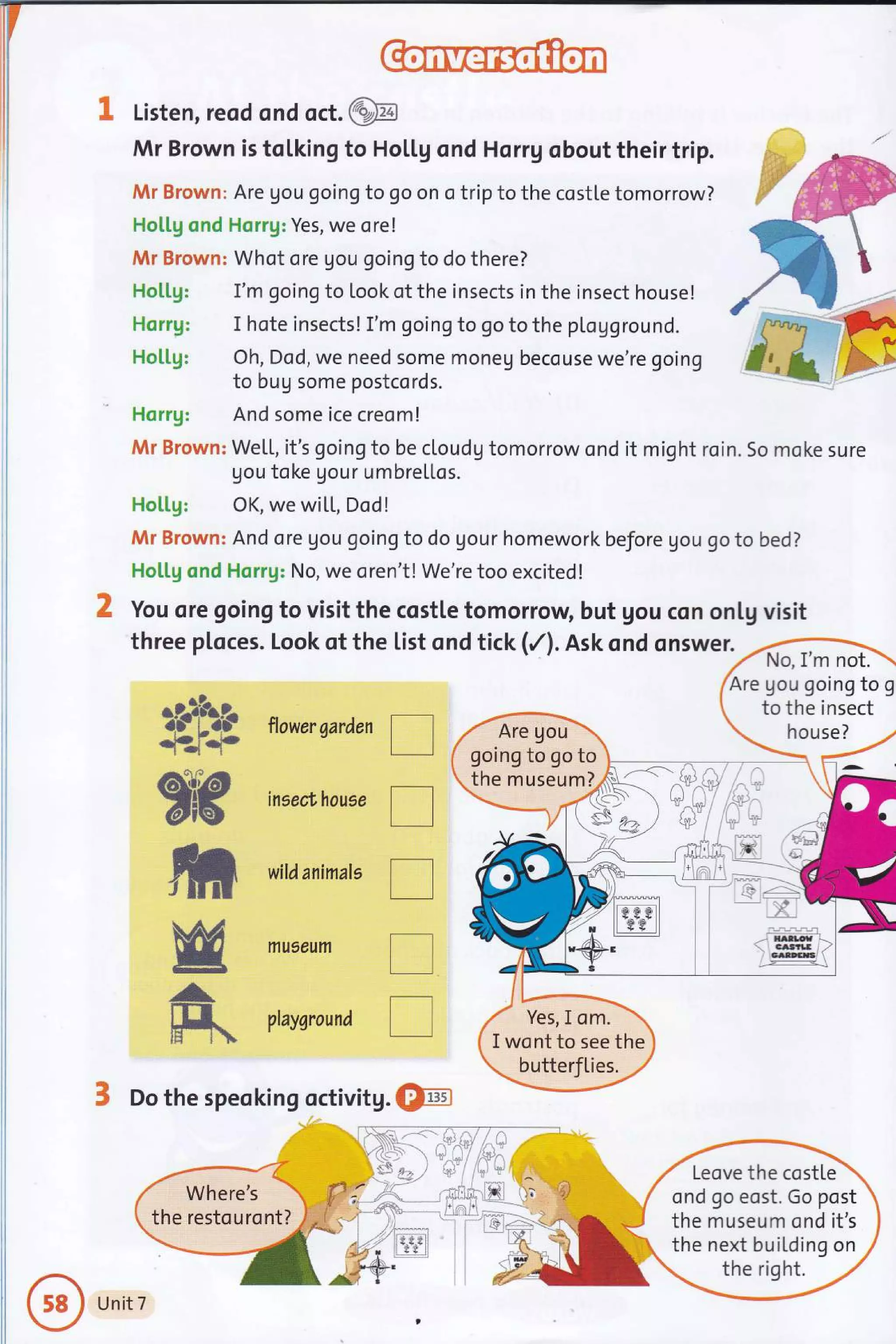 1 Listen, reod ond oct. @
Sb nowersardentr
insect,house
tr
wildanimals
tr
mueeum
I
ptaysround I
3 Do the speoking octivitg. @
r-{
Mr Brown is tolking to HoLl.g ond Horrg obout their trip.
Mr Brown: Are gou going to go on o trip to the costte tomorrow?
HotLg ond Horrg: Yes, we ore!
Mr Brown: Whot ore gou going to do there?
Ho[[g: I'm going to Look of the insects in the insect house!
Horrg: I hote insects! I'm going to go to the plogground.
Ho[[g: Oh, Dod, we need some moneu becouse we're going
to bug some postcords.
Horrg: And some ice creom!
Mr Brown: We[l, it's going to be cloudg tomorrow ond it might roin. 5o moke sure
gou toke Uour umbrellos.
Hotlg: OK, we wiLL, Dod!
Mr Brown: And ore Uou going to do Uour homework before gou go to bed?
HoLl.g ond Horrg: No, we oren't! We're too excited!
You ore going to visit the costle tomorrow but gou con onlg visit
threep[oces.Lookotthe[istondtick(/).Askondqnswer)4m
Are gou going to g
to the insect
house?
going to go to
the museum?
Yes,I om.
I wont to see the
butterfties.
rt
w
-t
ff*
Leove the costle
ond go eost. Go post
the museum ond it's
the next building on
Where's
the restouront?
Unit 7
a
 
