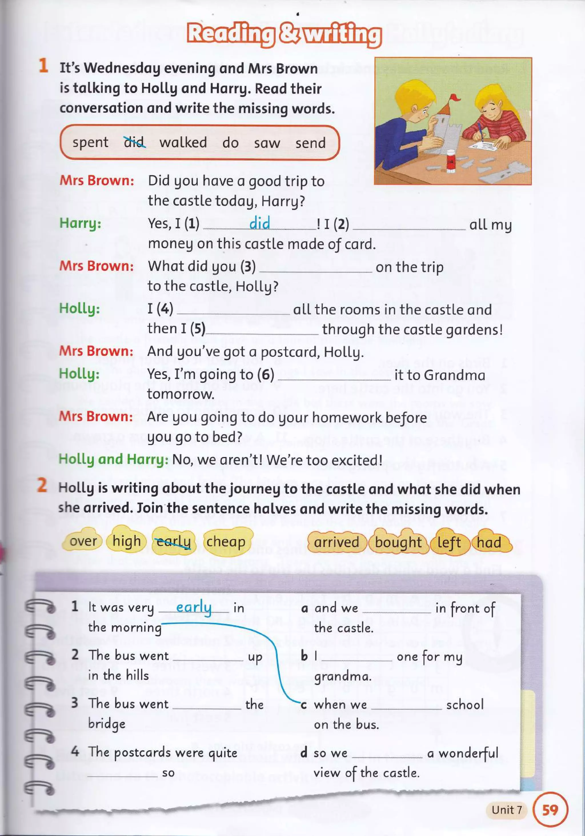 It's Wednesdog evening ond Mrs Brown
is tolking to Ho[[g ond Horrg. Reod their
conversotion ond write the missing words.
spent d'ld. wolked do sow send
Mrs Brown: Did gou hove a good trip to
the costle todo g, Horrg?
Horrg:
Mrs Brown:
Ho[[g:
Mrs Brown:
H o [[g:
Mrs Brown:
Yes, I (1) " " _AiA _- _ __! r (2) _ oLL mg
moneu on this costte mode of cord.
Whot did gou (3)
to the costle, HoLlg?
. on the trip
T (4) - -- " oLL the rooms in the costle ond
then I (s) through the costle gordens!
And gou've got o postcord, HoLLg.
Yes, I'm going to (6) it to Grondmo
tomorrow.
Are gou going to do gour homework before
Uou go to bed?
Flollg cr:d Hsrrg: No, we oren't! We're too excited !
HoLtg is writing obout the journeg to the costle and whot she did when
she orrived. Ioin the sentence holves ond write the missing words.
over high Eertg cheop GGO€&@,Grrun
-
ft
-
-
-
-
-
-
It was very .
the morning
-- -earlg - in
The bus went
in the hills
The bus went
bridge
The postcards were quite
so
and we in front of
the costle.
I
grandma.
when we
one for mg
on the bus.
school
d so we
-.,
ct wonderful
t.^,
UnitT
ft!
I fri!," Xla.irl[ rilt
view of the ccstle.
 