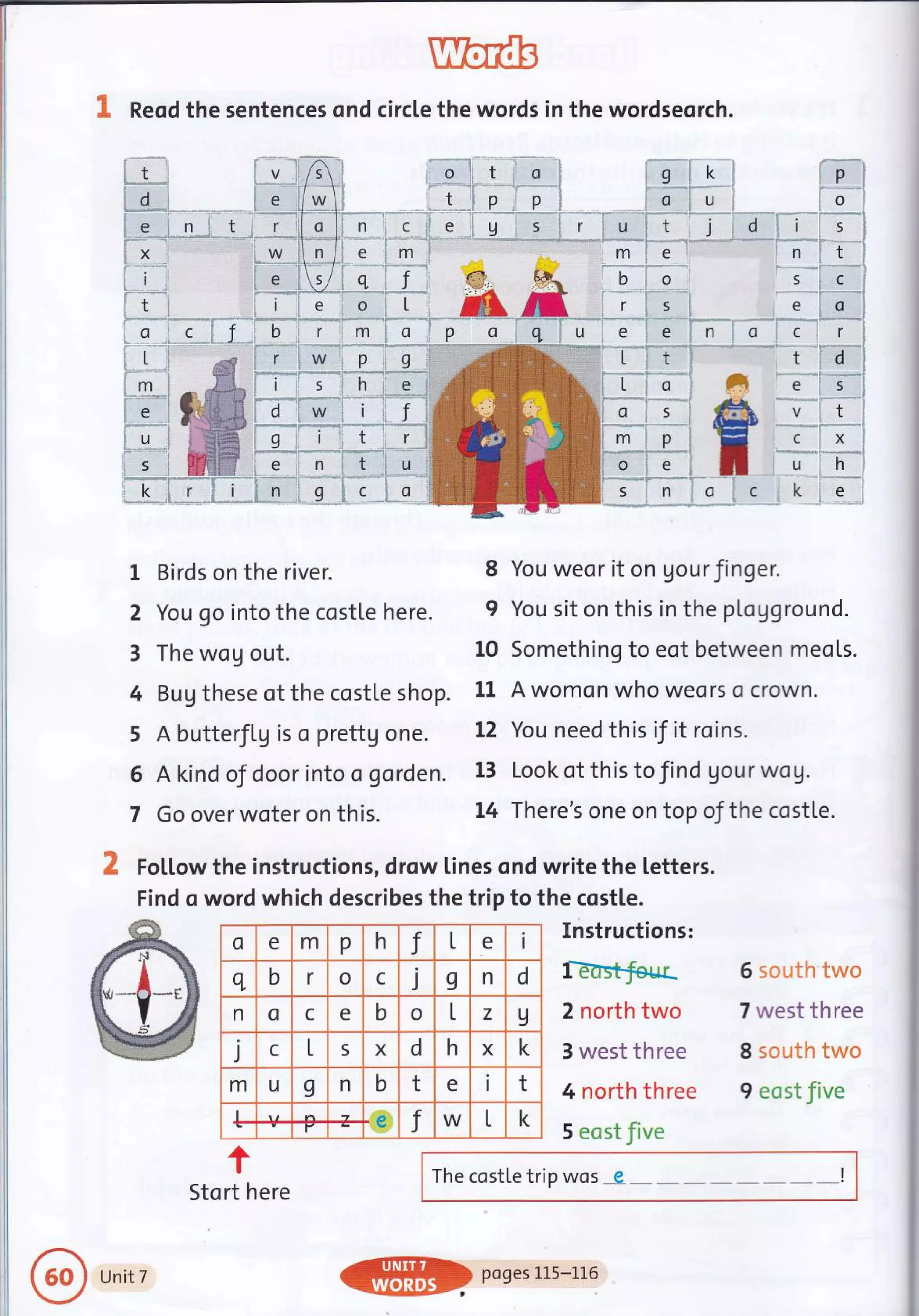 Reod the sentences ond circle the words in the wordseorch.
1 : .r r '.
r'-'-"-*-' **.""'-";----*"T.."q"
o _=- c- : J"., b
,ll--,
iL.i
i;-.......:i
imi
Ir*i
i**i
X Follow the instructions, drow lines ond write the letters.
Find o word which describes the trip to the costle.
Instructions:
I€-usf.fesr
2 north two
3 west three
4 north three
5 eost five
t
Stort here
1 Birds on the river.
2 You go into the costle here.
3 The wog out.
4 Bug these of the costle shop.
5 A butterJLg is o prettg one.
6 A kind of door into o gorden.
7 Go over woter on this.
8 You weor it on Uourfinger.
9 You sit on this in the pLoUground.
L0 Something to eot between meols.
11 A womon who weors o crown.
L2 You need this if it roins.
13 Look ot this to find Uour wog.
L4 There's one on top oJthe costle.
The costle trip wos - 9- I
6 south two
7 west three
8 soutl'r two
9 eost five
o e m p h J L e i
q b r o c j I n d
n o c e b o t z 9
i c L 5 X d h X k
m u I n b t e i t
L e f W L k
r
Unit 7
ffi)Po9eslL5-1L6
 