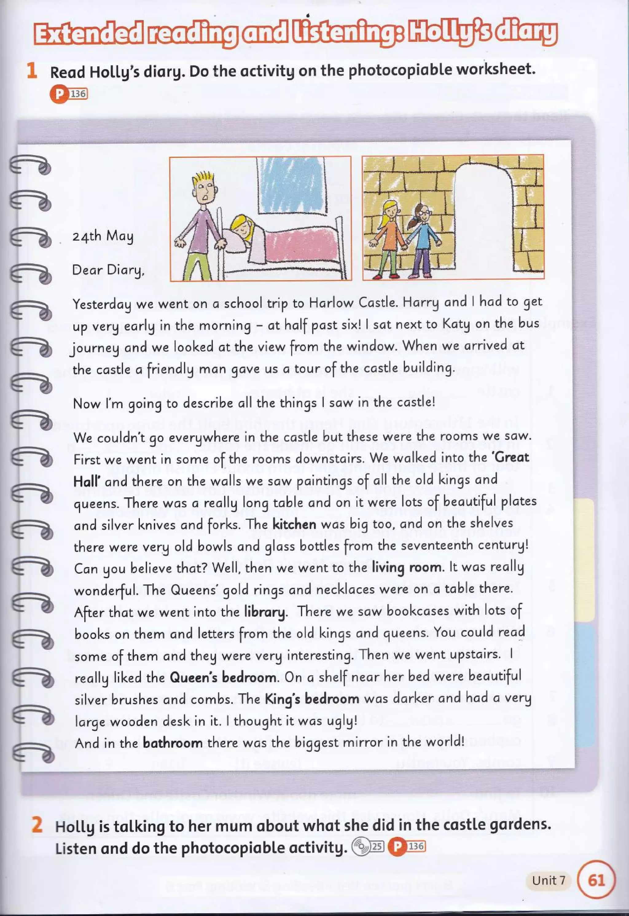 G
a
ts *'n
- v'.t
a
a
a
a
G
a
G
G
a
a
a
a
a
a
ffi@ffiWW@
g Reod Ho[[g's diorg. Do the octivitg on the photocopiobte worksheet.
*:11361
W
z4th May
Dear Dicry,
Yesterdcg we went on a school trip to Harlow Ccstle. Harrg and I hcd to get
up verV early in the morning - ct hclf past six! I sat next to Kctg on the bus
journeg and we loolced ot the view from the window. When we arrived at
the castle afriendly man gave us c tour of the ccstle building.
Now l'm going to describe oll the things I scw in the ccstlel
We couldn't go evergwhere in the castle butthese were the rooms we scw.
First we went in some of the rooms downstcirs. We walked into the 'Greot
Holl' cnd there on the wolls we scw pointings of cll the old kings and
queens. There wcis c recllg long tcble and on it were lots of becutiful plctes
cnd silver l<nives ond forl<s. The kitchen wcs big too, and on the shelves
there were verg old bowls cnd glcss bottles from the seventeenth century!
Can gou believe thot? Well, then we went to the living room. lt was reallg
wonderful. The Queens'gold rings cnd necklaces were on c table there.
After thct we went into the librory. There we scw bookccses with lots of
books on them ond letters from the old lcings and queens. You could read
some of them cnd theg were verginteresting. Then we went upstcirs. I
reallg lil<ed the Queen's bedroom. On o shelf nearherbed were becutiful
silver brushes and combs. The King's bedroom was darker andhad a very
large wooden desk in it. I thought it was uglg!
And in the bothroom there wcs the biggest mirror in the world!
d HoLl,g is toLking to her mum obout whot she did in the costte gordens.
Listen ond do the photocopiobLe octivitg.gffi@,
unitT
o
 