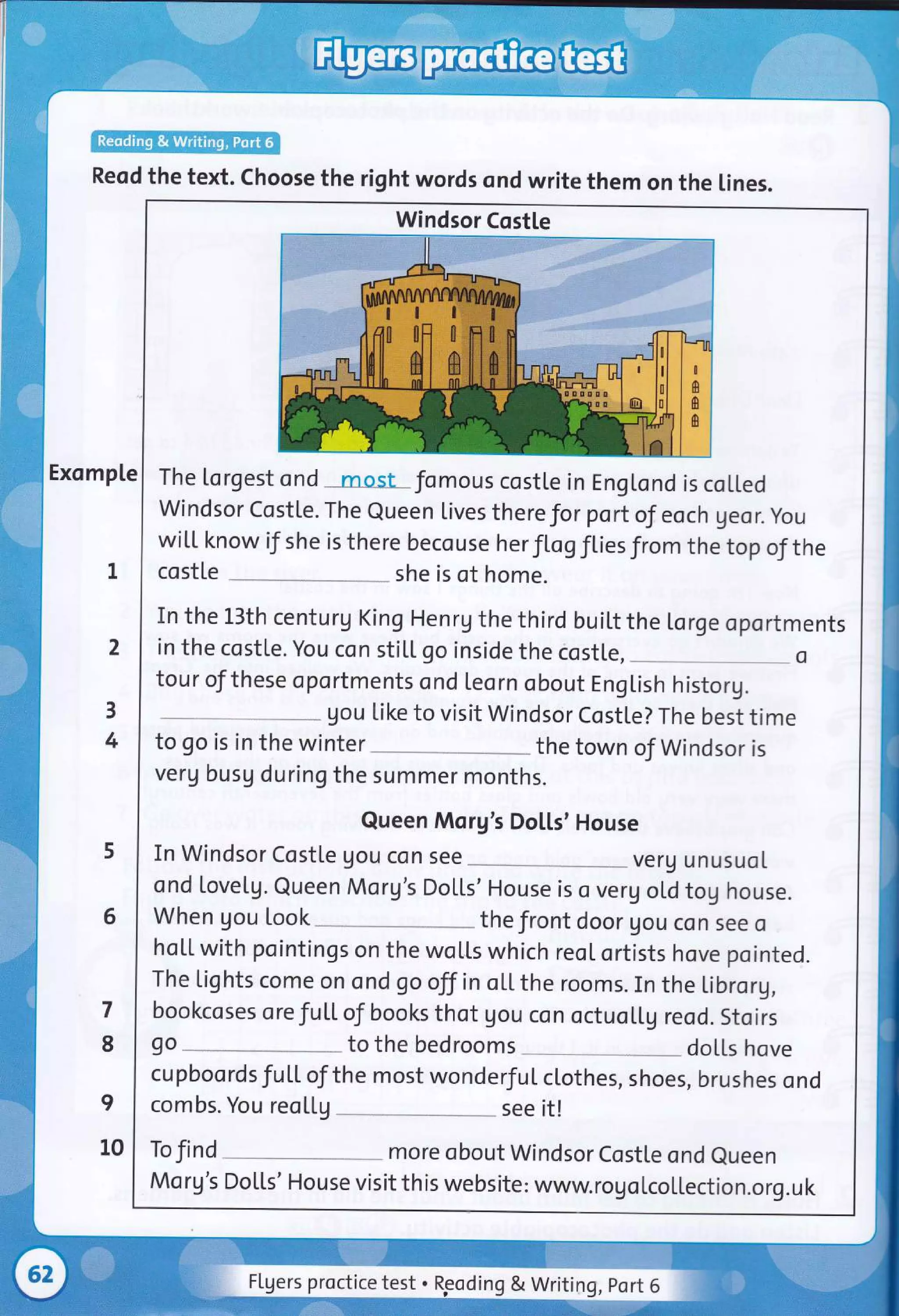 Reod the text. Choose the right words ond write them on the lines.
Exomple
2
3
4
6
7
8
I
10
Windsor Costle
The lorgest ond mosl fomous costle in EngLond is coU.ed
windsor costte. The Queen lives there for portof eoch geor. you
wi[[ know if she is there becouse her fLogfties from the top of the
cost[e she is of home.
In the 13th centurg King Henrg the third buitt the Lorge oportments
in the costle. You con stiLl go inside the costle,
tour of these oportments ond leorn obout EngLish historg.
gou like to visit Windsor CostLe? The best time
to go is in the winter the town of Windsor is
verg busg during the summer months.
Queen Morg's Do[[s' House
In Windsor Costle gou con see verg unusuoI
ond lovetg. Queen Morg's Dolts' House is o verg oLd tog house.
When gou look the front door Uou con see o
hoLt with pointings on the woL[s which reoI ortists hove pointed.
The Lights come on ond go offin oLLthe rooms. In the librorg,
bookcoses orefuLt of books thot gou con octuoLtg reod. stoirs
go to the bedrooms dotls hove
cu pboo rds f utL of the most wonderfu L cl,othes, shoes, brushes o nd
combs. You reo[[g see it!
To find
Mo rg's
more obout Windsor Costte ond eueen
Do[[s' H ou se vi s it th is we bs ite : www. ro g o tco llection.o rg. u k
Flgers proctice test . ng & Writing, Port 6
 