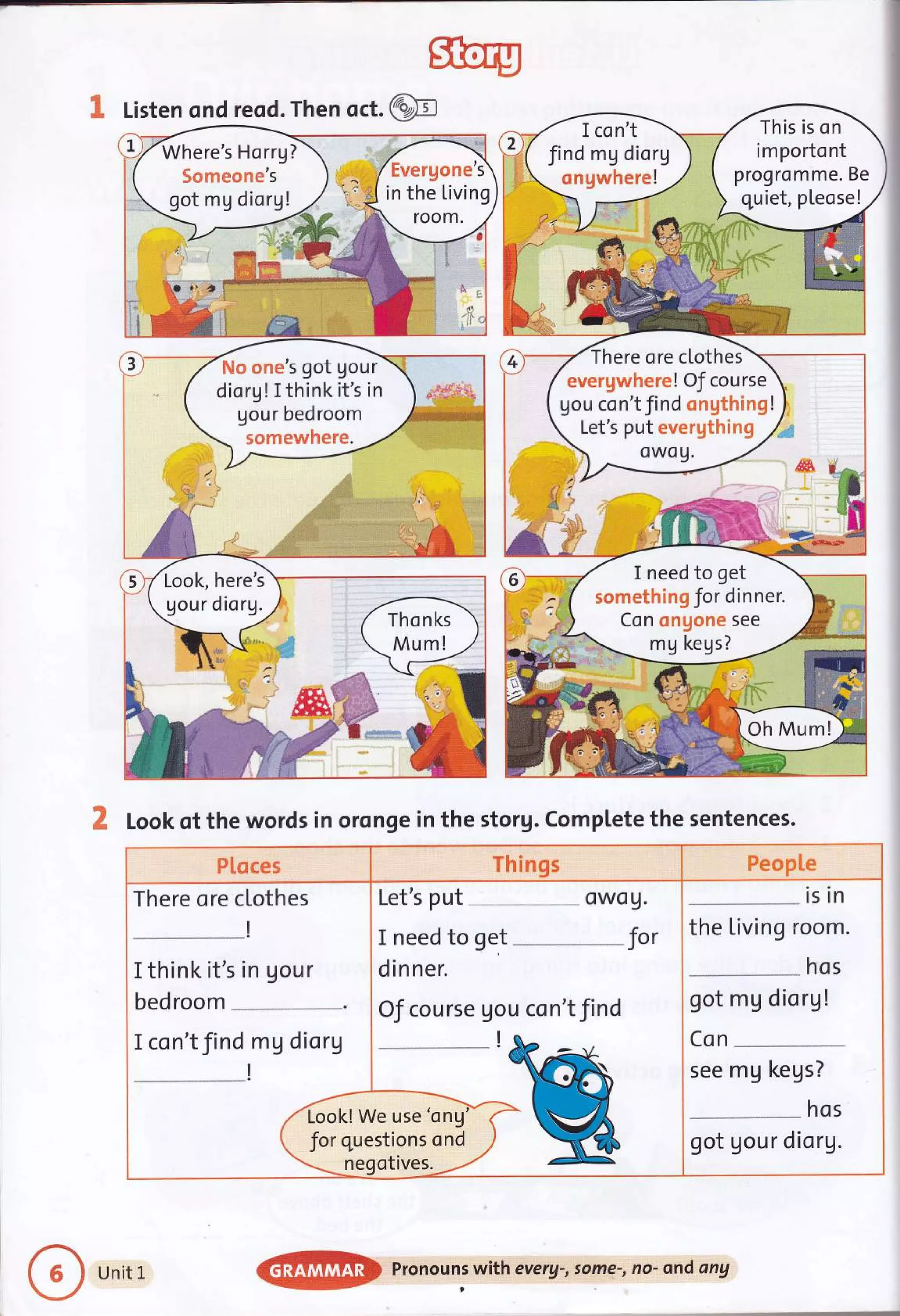 sfiro
@
& Listen ond reod. Then oct.
A Look of the words in oronge in the storg. Comptete the sentences.
This is on
importont
progromme. Be
quiet, pleose!
I con't
find mg diorg
ongwhere!
There ore clothes
evergwhere! Of course
Uou con't find ongthing !
Let's put evergthinE
I need to get
somethin g Jor dinner.
Con ongone see
mg kegs?
Oh Mum!
Pl"oces Things PeopLe
There ore clothes
I think it's in gour
bed room
I con'tfind mg diorg
/rffi^
 for Que
-ne!
Let's put owo g.
fo,
I need to get
dinner.
OJ course gou con't find
/e use'ong
stions ond
otives.
--*
ls ln
the Living room.
hos
got mg diorg!
Con
see mg kegs?
hos
got gou r diorg.
Unit L
@
pronouns with everg-, some-, no- ond any
 
