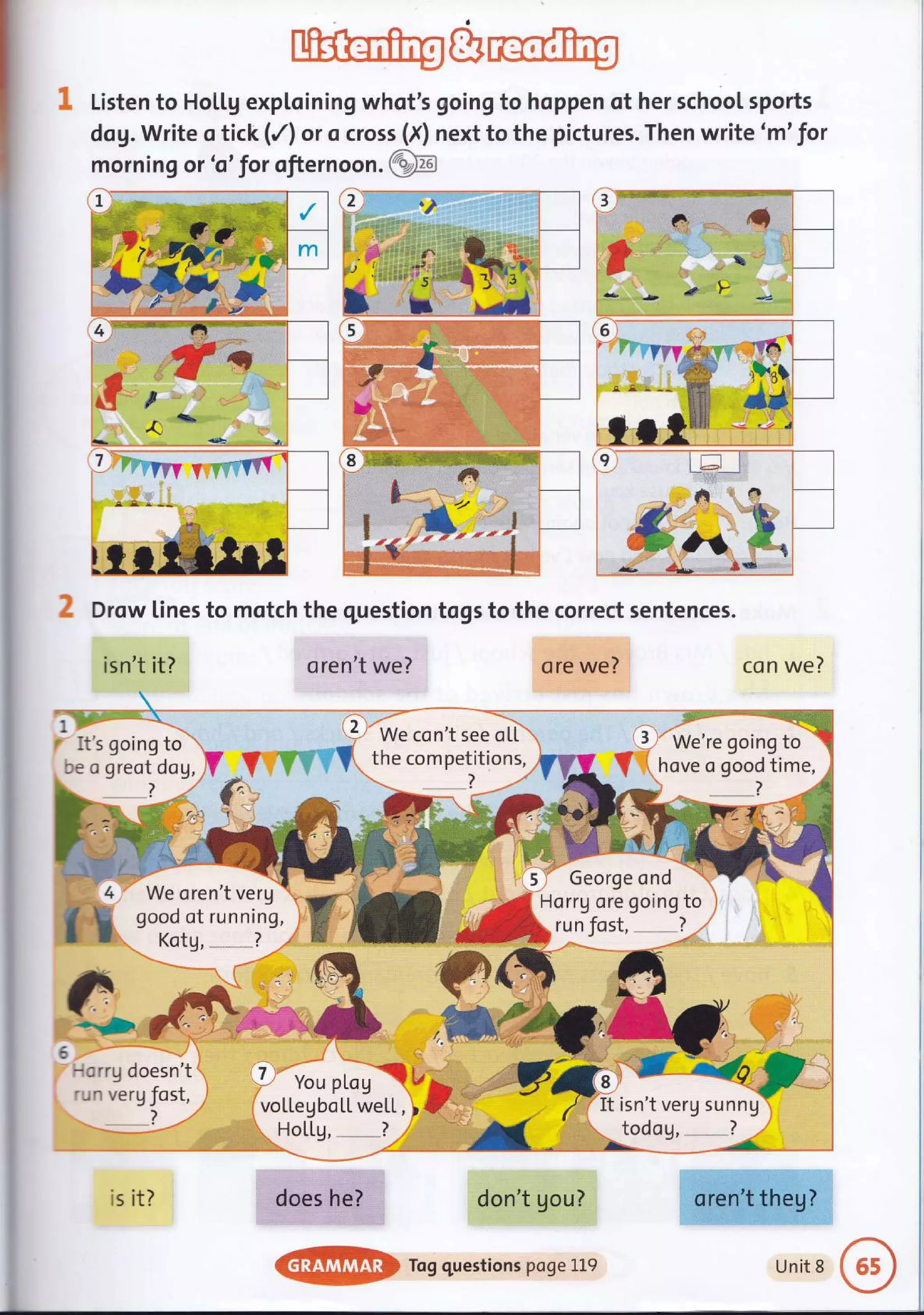 Listen to Hoil.g exptoining whot's going to hoppen of her schoot sports
dog. Write o tick (/l or o cross (X) next to the pictures. Then write 'm' for
morning or 'o'for ofternoon. (Z:Sn
J,E
?fr+,.t* I
*t I
l
!.l
t__
.fr
{J,l
-D, $at *qss
Drow lines to motch the question togs to the correct sentences.
isn't it?

.t's going to
:e o greot dog,
F,'€'
- a'r g d oes n't
'- ^ verg fost,
?
oren't we?
'a
t
' We con't see otL
S' ttre competitions,
?
con we?
It isn't verg sunnU
todog, ?
tr-- .. ., rff
oren't theg?
ore we?
4
h
e
-'*.
We oren't verg
good of running,
Kotg, ?
7 Yo, plog A i'
vollegboLl. weLL, tF
HoLLg, ?
does he?
il .i r', :1':" -i.-:
. - 'raif:rr:l:lr,iai-ilirl.i:rt- ',r ;'
don't gou?
Tog questions poge 119
George ond
Horrg ore going to
.)
-a
r'&. .
:; - fffr;>
b r'r.t
....a
rP
{
is it?
Unit 8
 