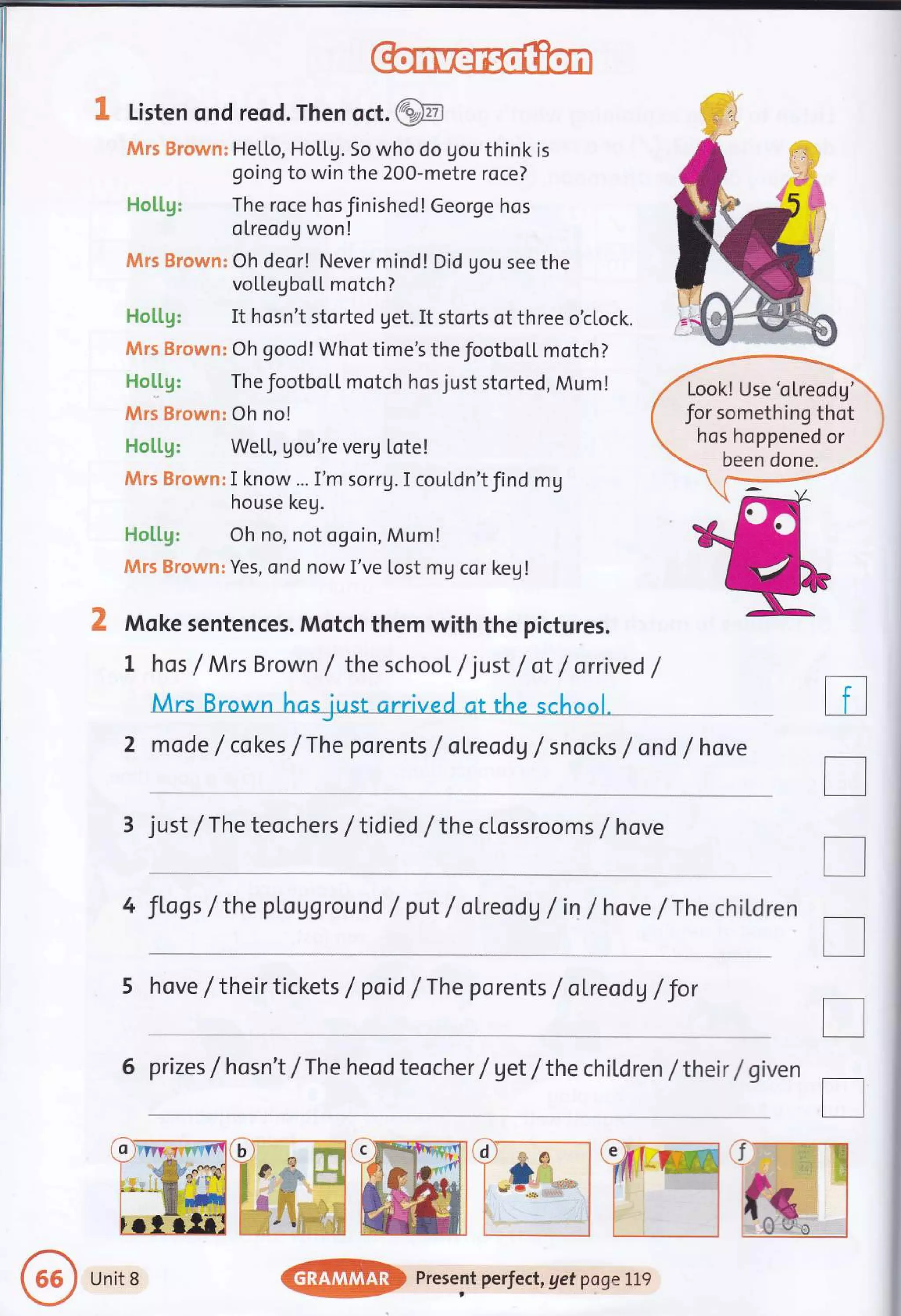3" Listen ond reod. Then oct.@
Mrs Brown: HeLLo, HoLLg. So who do gou think is
going to win the 200-metre roce?
Hotlg: The roce hosJinished!George hos
olreodg won!
fiArs Brown: Oh deor! Never mind! Did gou see the
voLLegbo[L motch?
Ho[[g: It hosn't storted get. It storts of three o'c[ock.
$Wrs Brown: Oh good! Whot time's the footbo[L motch?
Holtg: The footboll motch hos just storted, Mum!
Mrs Brown: Oh no!
Holtg: WeLL, gou're verg Lote!
Jktns Browm: I know... I'm sorru.I coutdn'tfind mg
house keg.
Ho[[g: Oh no, not ogoin, Mum!
Mrs Brown: Yes, ond now I've lost mg cor key!
2 Mqke sentences. Mqtch them with the pictures.
t hos /Mrs Brown / the school /just /ot /orrived /
ool.
2 mode /cokes /The porents /oLreodg /snocks /ond /hove
3 just /The teochers / tidied / the clossroo ms / hove
4 Jlogs / the pLavground / put / oLreoda / in / hove /The chil,dren
5 hove /their tickets / poid /The porents / ol.reodV /Jor
6 prizes f hosn't /The heod teocher / vet /the chitdren /their / given
tr
I
T
tr
T
r
?#I'
Look! Use'olreodg'
for something thot
hos hoppened or
been done.
Unit 8
@ Present perfect, get pogeLLg
 