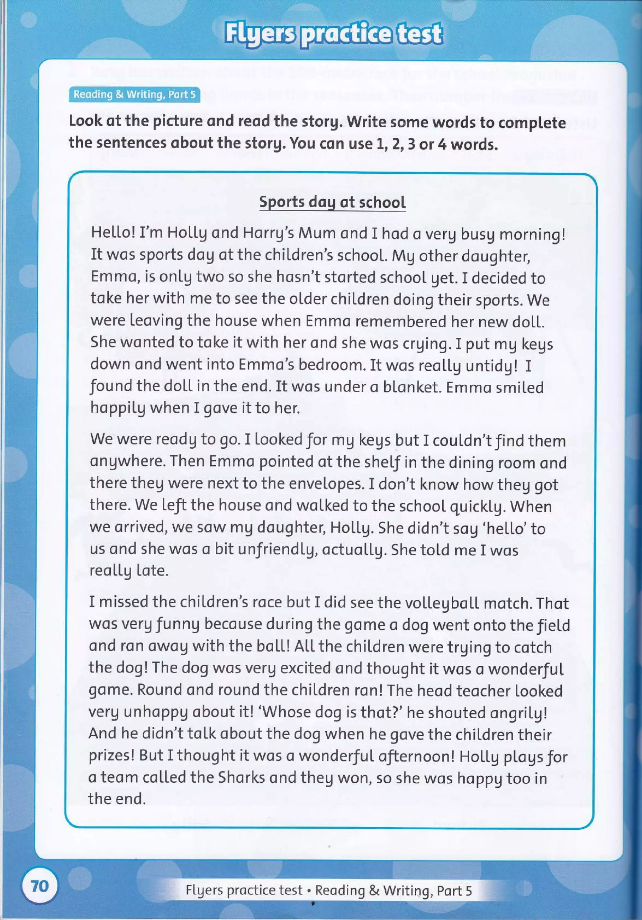 Look of the picture ond reod the storg. Write some words to complete
the sentences qbout the storg. You con use 1,2,3 or 4 words.
Sports dog of school
He[[o! I'm Hottg ond Horrg's Mum ond I hod o verg busg morning!
It wos sports dog of the chiLdren's school. Mg othe r doughter,
Emmo, is on[g two so she hosn't storted school get. I decided to
toke her with me to see the older chil,dren doing their sports. we
were leoving the house when Emmo remembered her new doLL.
She wonted to toke it with her ond she wos crging. I put mg kegs
down ond went into Emmo's bedroom. It wos reollg untidg! I
found the dol,l. in the end. It wos under o blonket. Emmo smited
hoppiLg when I gove it to her.
we were reodg to go. I lookedfor mg kegs but I cou[dn'tfind them
ongwhere. Then Emmo pointed of the sheLf in the dining room ond
there theg were next to the envelopes. I don't know how theg got
there. we Left the house ond wolked to the school quickLg. when
we orrived, we sow mg doughter, HotLg. She didn't sog 'he[[o'to
us ond she wos o bit unfriendlg, octuoU.g. She tol.d me I wos
reo[[g tote.
I missed the chiLdren's roce but I did see the voltegbol.L motch. Thot
wos verg funng becouse during the gome o dog went onto the JieLd
ond ron owog with the boLL! Atl.the children were trging to cotch
the dog!The dog wos verg excited ond thought it wos o wonderful
gome. Round ond round the chiLdren ron!The heod teocher looked
verg unhoppg obout it! 'Whose dog is thot?' he shouted ongril.g!
And he didn't toLk obout the dog when he gove the chil.dren their
prizes! But I thought it wos o wonderfuI ofiernoon! Holtg pLogsfor
o teom col.Led the Shorks ond theg won, so she wos hoppg too in
the end.
Flgers proctice test . Reoding & Writiag, Port 5
 