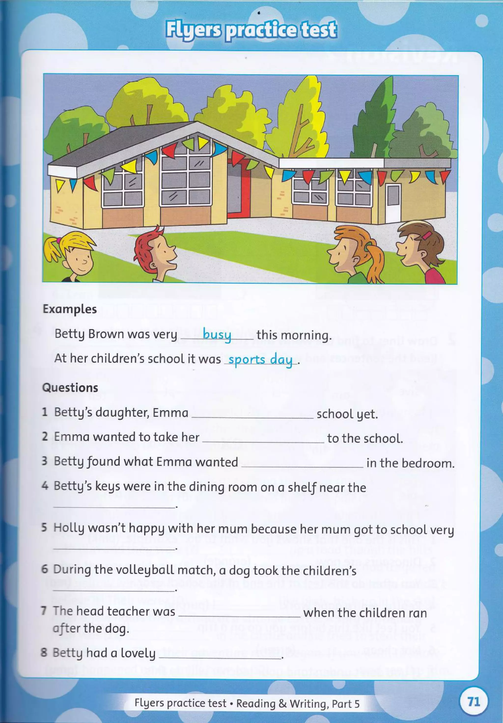 Exomples
Bettg Brown wos verg
At her chiLdren's school it wos
Questions
1 Bettg's daughter, Emmo
2 Emmo wonted to toke her
3 Settg found whot Emmo wonted
4 3ettg's kegs were in the dining room on o
-^e heod teocher wos
:'.er the dog.
:::tg hod a Lovelg
sheLf neor the
-loLLg wosn't happV with her mum becouse her mum got to school veru
)rring the vollegUoLf rotch, o dog tookthe chiLdren's
schooL get.
to the schooL.
in the bedroom.
when the children ron
this morning.
FLgers proctice test . Reoding & Writing, Port 5
 