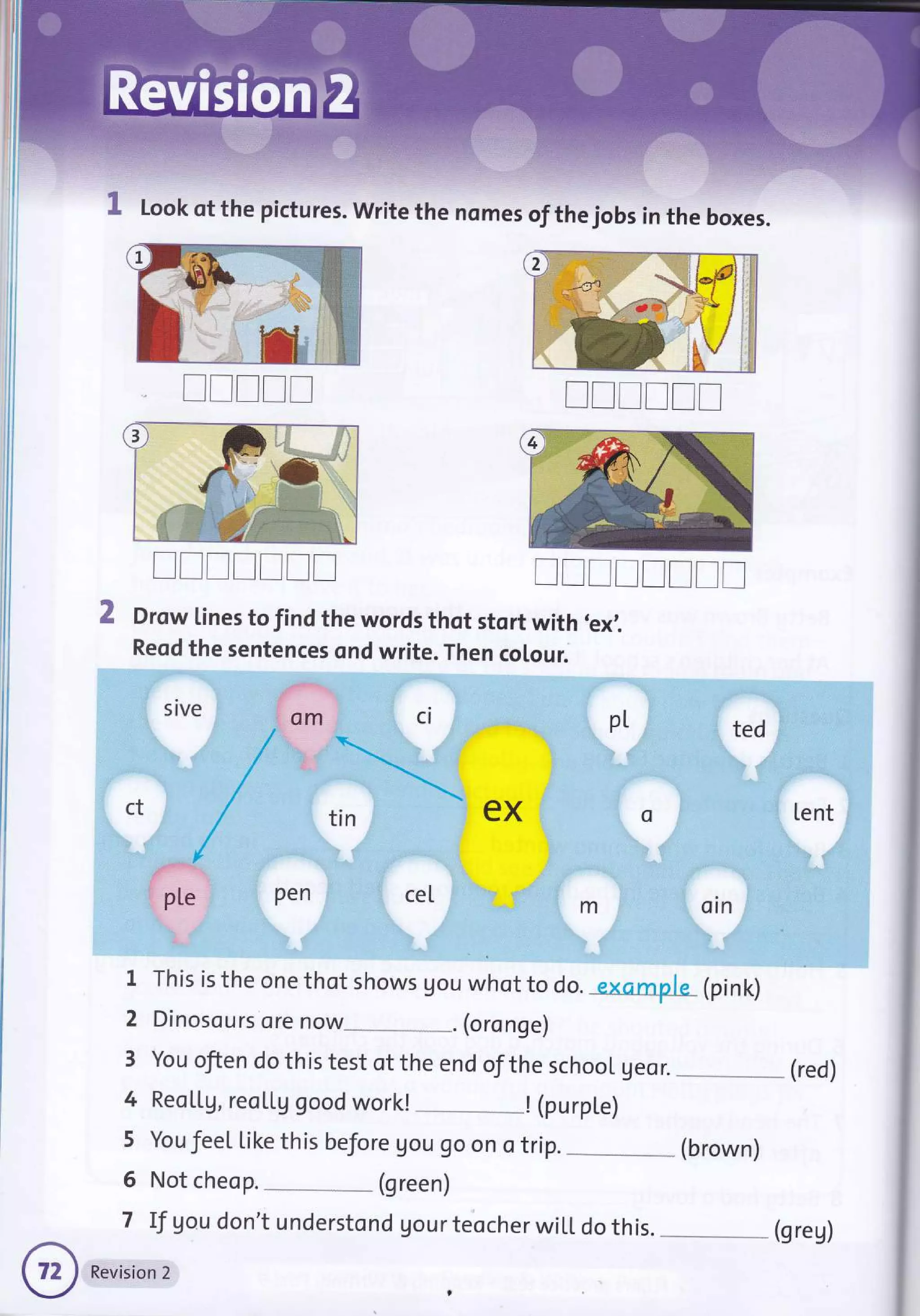 Look of the pictures. write the nomes of the jobs in the boxes.
Drow lines to find the words thot stort with 'ex1
Reqd the sentences ond write. Then colour.
sive -
::
:il: i::
.i ple .
nl
YL ted
ct 4lV ri
f-A. l
I
::i j:.
,.; m
o
...'.
,
[ent
1r,.
'9
-
--.
t- .-
oln :'
1
2
3
4
5
6
7
This is the one thot shows gou whot to do. exomp.he_ (pink)
Dinosours ore now_ . (oronge)
You ofien do this test of the end of the school geor. (red)
Reo[[9, reo[[g good work! ! (purpLe)
YoufeeLl.ikethisbeJore9ou9oonotrip.-*(brown)
Not cheop. (green)
If gou don't understond gour teocher wiLL do this.
rrrrl Irrrrr
rTTITrr IrIrIrrr
Revision 2
(greg)
 