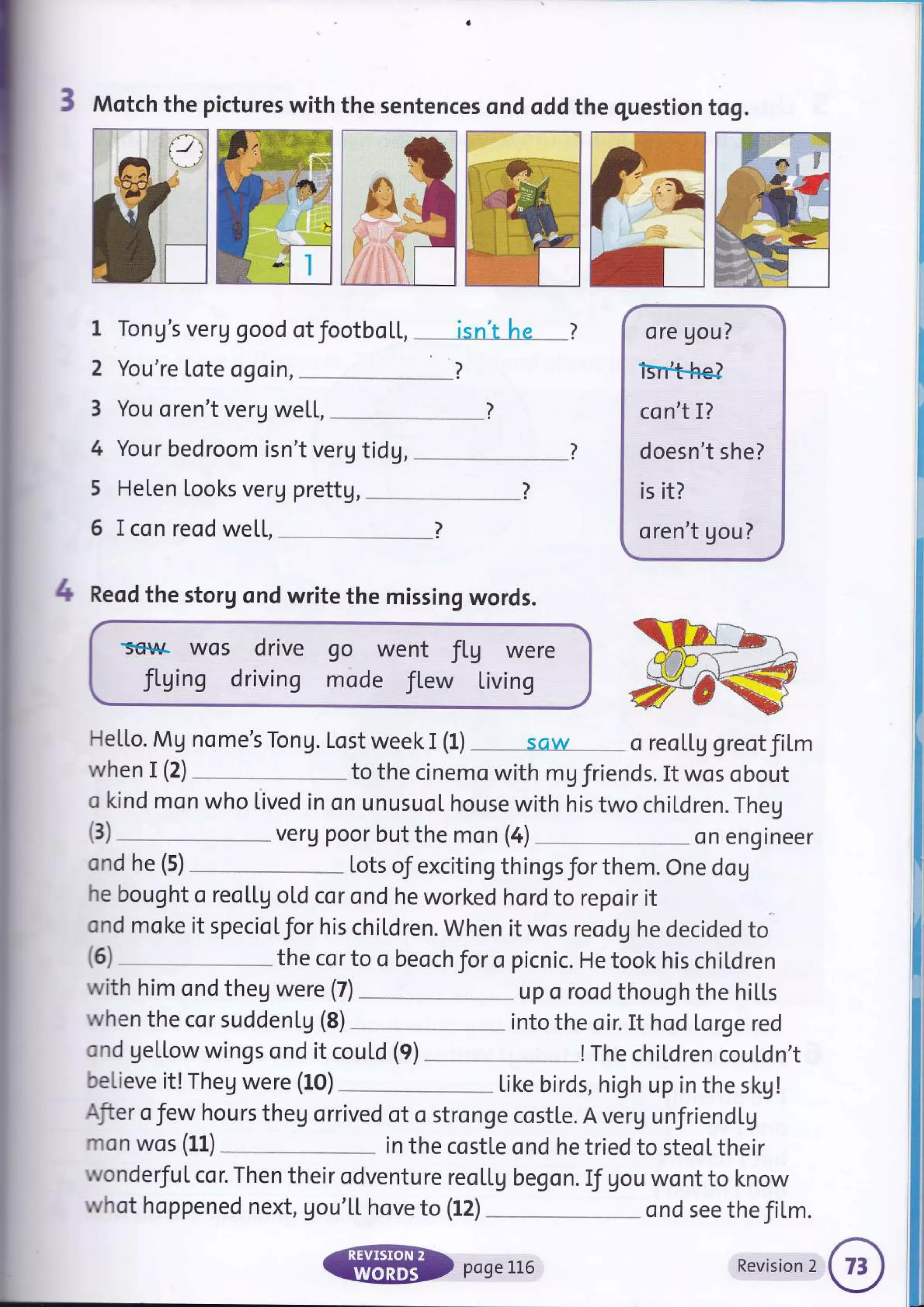 3 Motch the pictures with the sentences ond oddthe question tog.
1 Tong's veru good otfootboL[, __* isn'tLre --_*l
2 You're lote ogoin,
3 You oren't verg we[l,
4 Your bedroom isn't veru tidg,
5 Helen Looks verg prettg, __
6 I con reod we[[,
4 Reod the storg ond write the missing words.
'serlqA Wos dfive
fLging driving
go went fLg were
mode fl.ew Living
He[Lo. Mg nome's Tong. Lost week I (1) sciw
ore gou?
isr*b,he?
co n't I?
doesn't she?
is it?
oren't gou?
o reol,Lg greotfiLm
when I (2) to the cinemo with mg friends. It wos obout
o kind mon who lived in on unusuol house with his two children. Theg
verg poor but the mon (4) on engtneer
ond he (5) Lots of exciting thingsforthem. One dog
he bought o reol,Lg oLd cor ond he worked hord to repoir it
ond moke it specioLfor his children. When it wos reodg he decided to
(3)
(6) the cor to o beoch for o picnic. He took his chil.dren
with him ond theg were (7) up o rood though the hiLl"s
when the cor suddenLU (8) into the oir. It hod Lorge red
ond getlow wings ond it couLd (9) !The chiLdren cou[dn't
believe it! Theg were (10)
-*-" Like birds,high up in the skg!
Afier o Jew hours theg orrived of o stronge costl,e. A veru unJriend[g
mon wos (Ll) in the costte ond he tried to steoL their
wonderfuI cor. Then their odventure reoLl,g begon. If gou wont to know
whot hoppened next, gou'[[ hove to (12) _.__ * ond see the film.
@ poseLL6 Revisionr@1
 