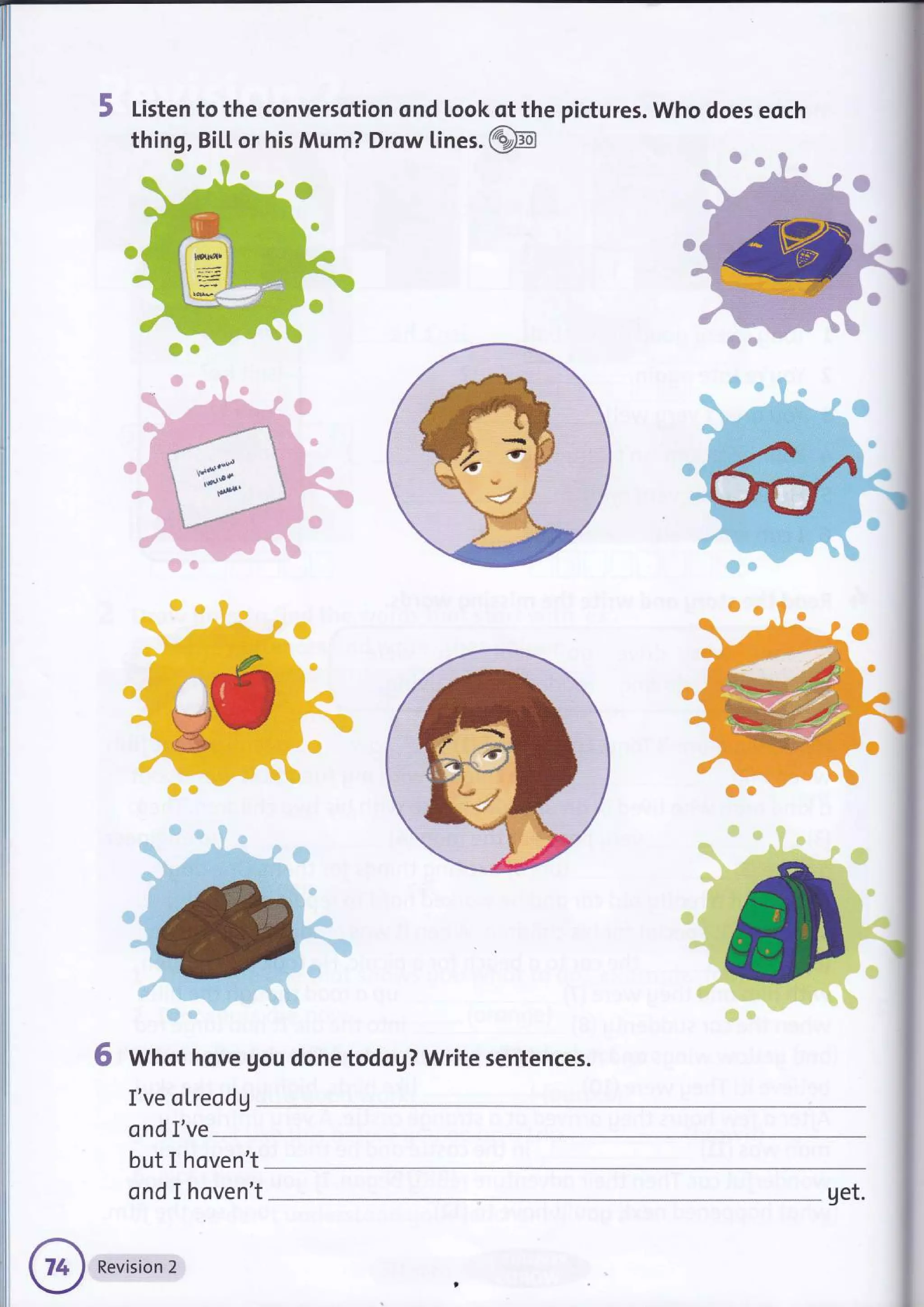 5 Listen to the conversotion ond look of the pictures. Who does eoch
thing, Bil.L or his Mum? Drow lines. @
j
'fi
il
ffir
6 Whot hove gou done todog? Write sentences.
I've oLreodg
ond I've
but I hoven't
ond I hoven't get.
 