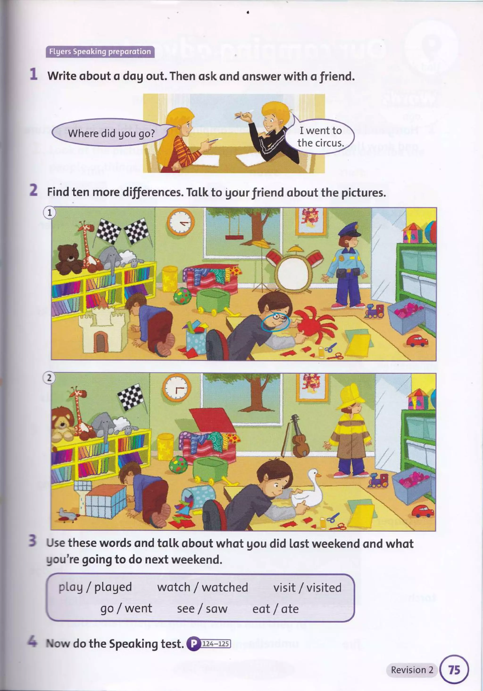 .
r:,i]iiii!iluh:-f.l:.:... -::, r.,.':iriliri*iir,':r.it:tl
Write obout o dog out. Then osk ond onswer with o friend.
2 Find ten more differences. To[k to gour friend obout the pictures.
/k
d*
Use these words ond tolk obout whot gou did lost weekend ond whot
gou're goingto do next weekend.
DLog / pl.aged wotch / wotched
go / went see f sow
visit / visited
eot / ote
1 ow do the Speoking test. €tr-4ffi
Revision 2
 