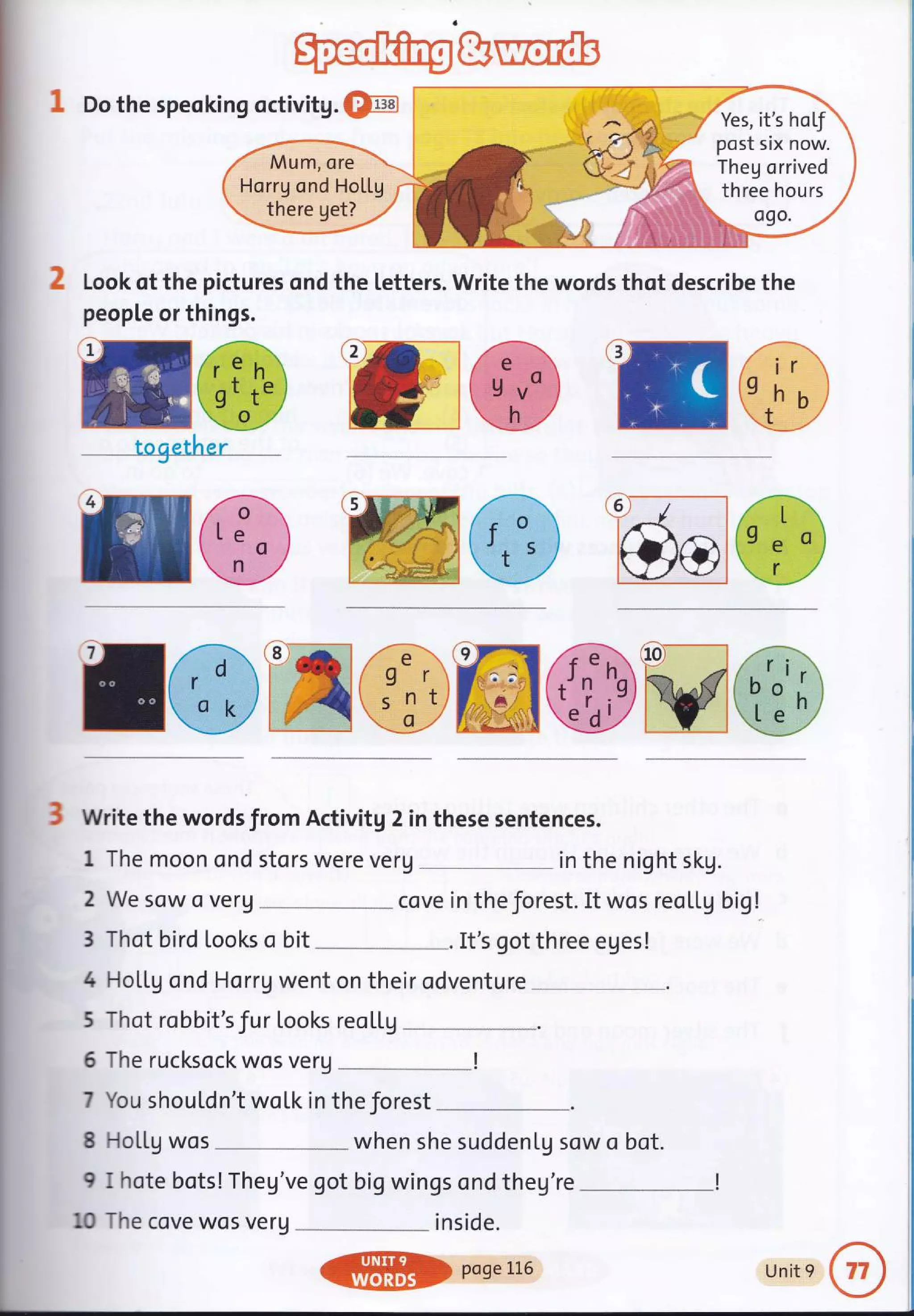 ru@
togerher
Ah?'
E 'ffido
ru@WG)ffi@Mffi
3 Write the words from Activitg 2 in these sentences.
1 Do the speoking octivitg. @
Look of the pictures ond the letters. Write the words thot describe the
people or things.
1 The moon ond stors were veru in the night skg.
2 We sow o verg ...- cove in theforest. It wos reoLLg big!
3 Thot bird Looks o bit It's got three eges!
4 HoLLg ond Horrg went on their odventure _____
5 Thot robbit'sfur Looks reoLLg
5 The rucksock wos verg _!
7 You shouLdn't woLk in the Jorest
8 HoLLg wos when she sudden[g sow o bot.
9 I hote bots!Theg've got big wings ond theg're
--------!
10 The cove wos veru inside.
Yes, it's hof
post six now.
Theg orrived
three hours
Mum, ore
Horrg ond HoLLg
there get?
ffil} poseLt6 Unit 9
 