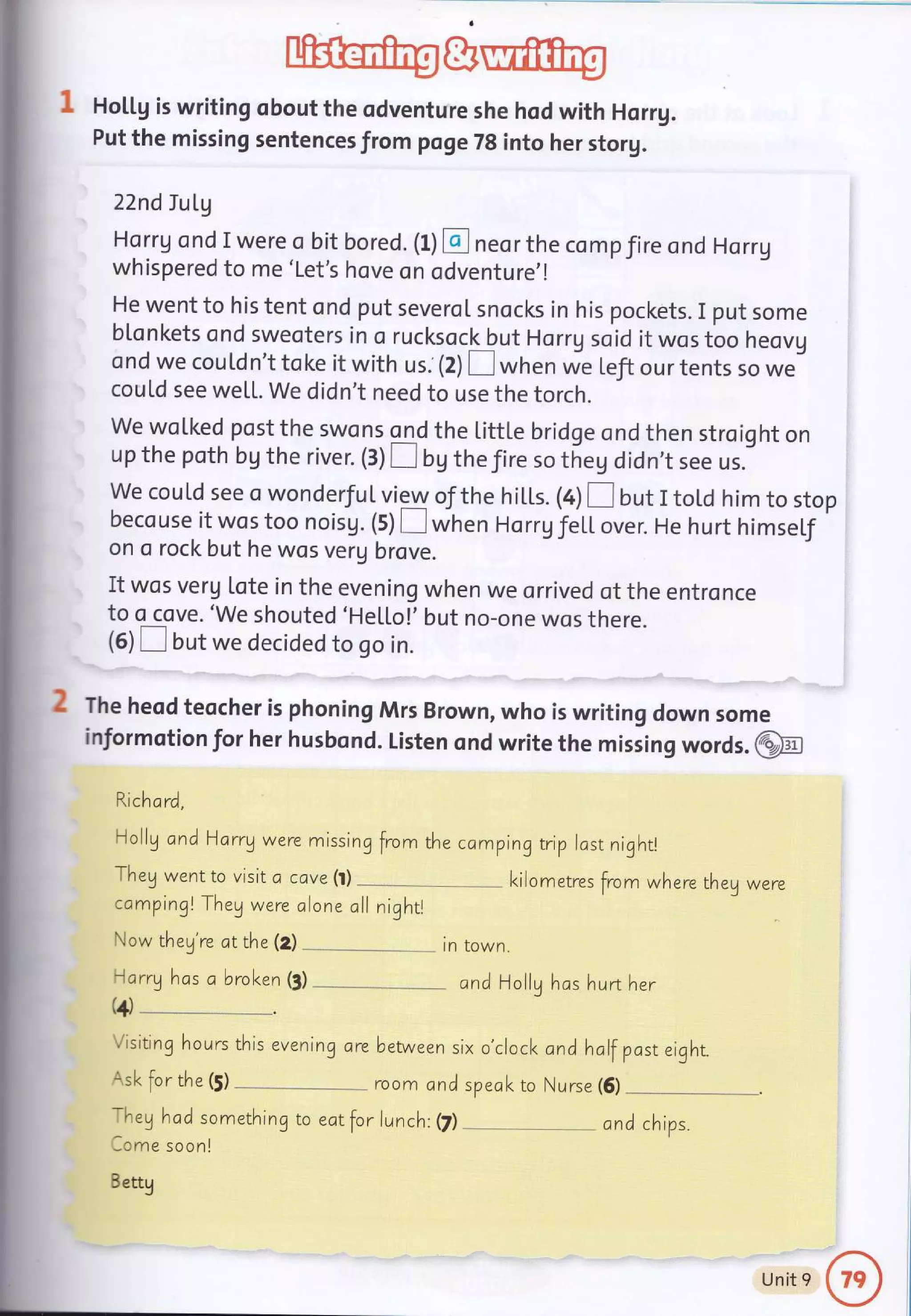 1 Hoil.g is writing obout the odventure she hod with Horug.
Put the missing sentences from poge 7g into her storg.
22nd Iu Lg
Horrg ond I were o bit bored. (l) E] neor the comp fire ond Horrg
whispered to me'Let's hove on odventure,!
He went to his tent ond put severoI snocks in his pockets. I put some
blonkets ond sweoters in o rucksock but Horrg soid it wos too heovg
ond we couldn't toke it with us. (2) E when *u t.fi our tents so we
couLd see weLL. We didn't need to use the torch.
We woLked post the swons ond the Little bridge ond then stroight on
up the poth bg the river. (3) I bg the Jire so theg didn,t see us.
We could see o wonderJuL view of the hills. (4) [ but I tol.d him to stop
becouse it wos too noisg. (5) E when HorrgJeil. over. He hurt himself
on o rock but he wos verg brove.
It wos verg lote in the evening when we orrived of the entronce
to o cove. 'we shouted 'HeLloi-' but no-one wos there.
(6) E but we decided to go in.
tn town.
Visiting hours evening are between
Ask for the (j) - room and speol< to Nurse (6)
-l-hey
hod something to eor for lu nch: (7)
lome soonl
Bettg
ond Hollg hos hu rther
six o'clock and half post eight.
2 The head teocher is phoning Mrs Brown, who is writing down some
informotion for her husbond. Listen ond write the missing words. @
Rich o rd,
Holly and Harrg were missing from the camping trip lost nightl
Theg wentto visit a cave(t) l<ilometres from whe re they were
campingl Theg were
Now they're otthe (Z)
alone oll nightl
llarrg hos a brol<en (3)
(4)__.
and chips.
Unit 9
 