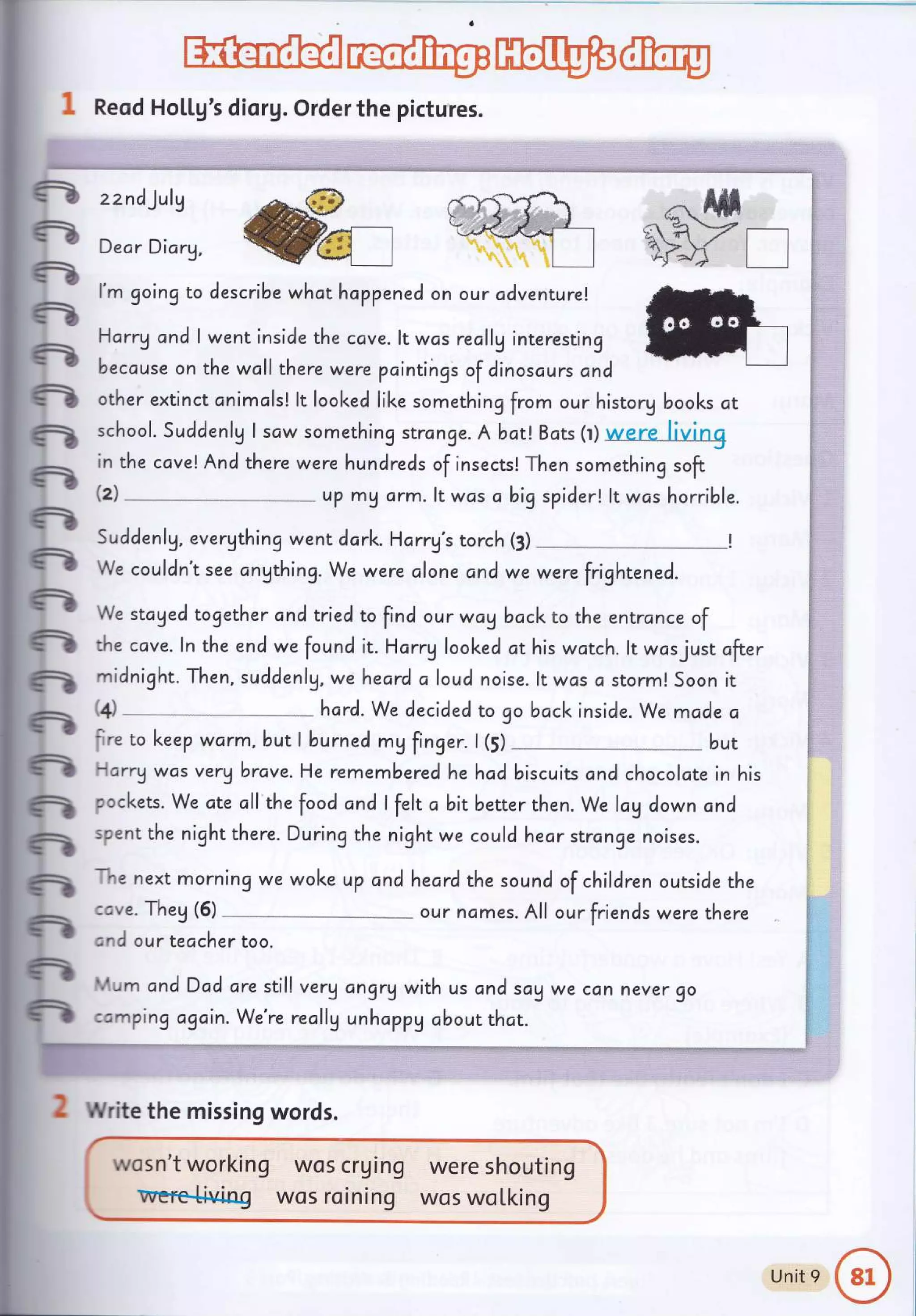 HEF@
1 Reod Ho[[g's diorg.Order the pictures.
R zznc))ulv
^&"is d}fiffil ,:..fr#l
n going to describe what happened on our adventure!
n
.: Harry cnd I went inside the ccve. lt was reclly interesting
E I because on the wall there were pcintings of clinoscurs cnd
n other extinct onimals! lt looked like something from our historg books at
R school. Suddenlg I scw something strcnge. A batl Bcts (r) were__ftwng
in the cavelAnd there were hundreds of insects! Then something soft
; ;;;;; ; ;;;;;,,',i,'#, ;::#,,,,.
R Suddenlg, evergthing went dork. Harrg's torch (3)
n W. .orlin't see ongthing. We were alone and we werefrigh;;;.;.
"_*_!
? We stcged together and trredto fincl our wayback to rhe entrance of
n the cave. ln the end wefouncl it. Hcrrg looked ct his wctch. lt wcsjust ofter
fr, midnight. Then, suddenlg, weheard c loud noise. ltwcs c storm! Soon it
.1 Gl
---
hard. we decided to go bcck inside. we made a
tO^l
:ire to keep warm, but I burned mg finger. | (S) _*_**_*_* but
fr larrywas verU brave.He remem bered he hadbiscuits ond chocolate in his
n oockets. We cte cll the food ond I felt c bit better then. We lcg down cnd
61
spent the night there. During the night we could hear strange noises.
n
n
n
fr
-he next morning we woke up andheard the sound of children outside the
.ave. Theg (5) ----- our nomes. All our friends were there
and our teacher too.
t.rum andDad ore still veryangrq with us and sog we c.,nnever go
:cmping c'gain. We're recllg unhcppg cbout that.
2 Write the missing words.
were shouting
wos woLking
{i
fl.
$
I
j}
$
$
ft.
fl
f
F
g,
$:
F,
wos crg lng
wos roining
wosn't working
Unit 9
 