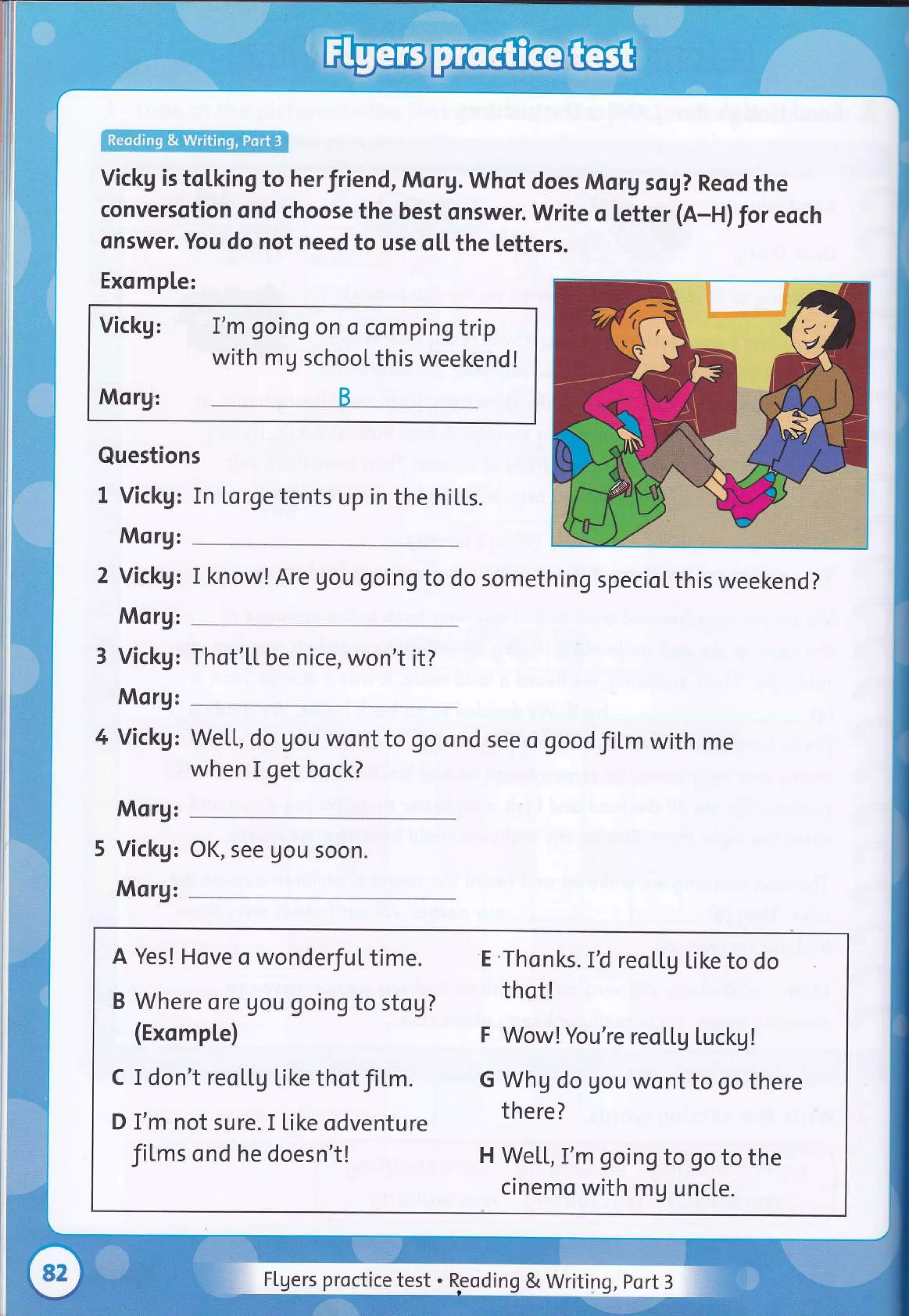 vickg is tolking to herfriend, Morg. whot does Morg sog? Reod the
conversotion ond choose the best onswer. Write o letter (A-H) for eoch
onswer. You do not need to use oLl. the letters.
Exomple:
Vickg: I'm going on o compin gtrip
with mg school this weekend !
Morg: B
Questions
I Vickg: In [orge tents up in the hiLLs.
Morg:
2 Vickg: I know! Are gou goingto do something specioLthis weekend?
Morg:
3 Vickg: Thot'[[ be nice, won't it?
Morg:
4 Vickg:
Morg:
5 Vickg:
Morg:
We[[, do gou wont to go ond see o goodfil,m with me
when I get bock?
OK, see gou soon.
A Yes! Hove o wonderful time. 'E'Thonks. IU reoLtg Like to do
B Where ore gou goingto stog? thot!
(ExompLe) F Wow! you're reoLLg Luckg!
c I don't reoLLg like thotfiLm. G whg do gou wont to go there
D I'm not sure. I like odventure there?
fiLms ond he doesn't! H We[[, I'm going to go to the
cinemo with mg uncte.
Flgers proctice test . Reoding & Writing, port 3
 