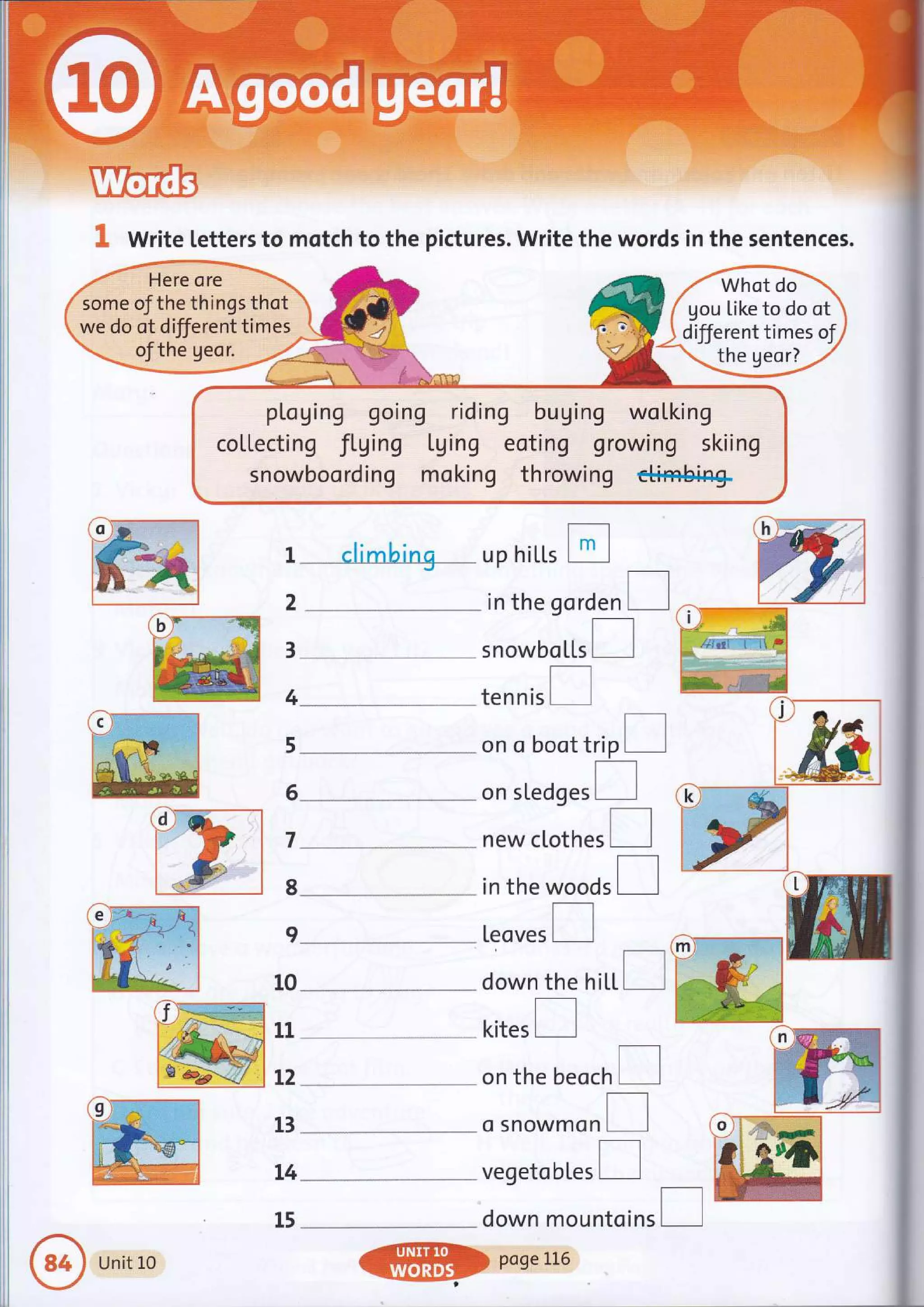 I Write letters to motch to the pictures. Write the words in the sentences.
pl,oging going riding buging woLking
coltecting fLging tging eoting growing skiing
snowboording moking throwing c++ffibin+
gou tike to do ot
different times of
the geor?
g
ri:r I climbing up hiLl.s tr
2
-
in the gorden I
3
4
5
6
7
8
I
10
11
t2
13
t4
15
h
)::z
.."iG
b)'-----ru
#-**& s nowbo [l.s
tennis
on o boot trip [l
on sledg.r I
new clothes
in the woods
[eoves
d)q
down the hi[|.I dryw
kites
on the beoch
o Snowmon
vegetobl,es I
down mountoins
e
Unit L0
@poseLL6
 