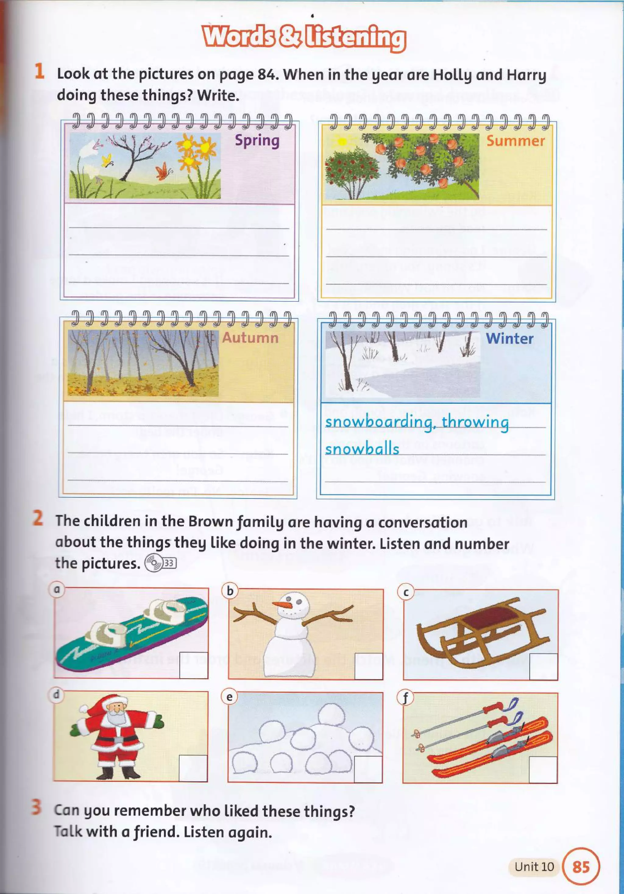 Ubffifr&
Look of the pictures on poge 84. when in the geor ore Ho[[g ond Horrg
doing these things? Write.
/rl r1 /n tn tn fft tn m flI /n ffi fi rm dn fi d
Spring
flI rn rn /n m m m rn ri fm fi /?t /m /m rm rm
Sumrner
fla f. fll /n nn rn nI1 fn /n rm dI d'[ /?n /n fn /m
The chiLdren in the Brown fomil,g ore hoving o conversotion
obout the things theg like doing in the winter. Listen ond number
the pictu res.@
Con gou remember who Liked these things?
Tol,k with o friend. Listen ogoin.
alls
Unit L0
 