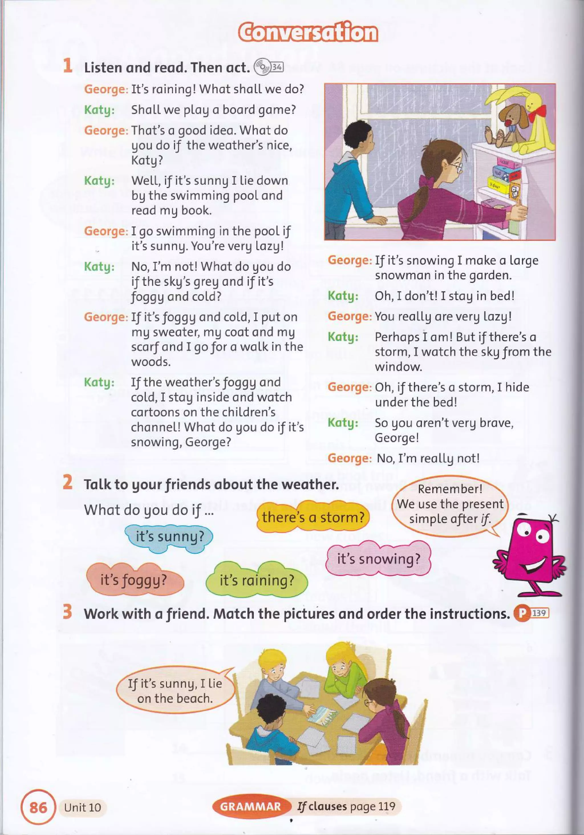 1 Listen ond reod. Then oct.@
6eorge: It's roining! Whot shoLL we do?
Kctg: ShoLL we plog oboord gome?
George: Thot's o good ideo. Whot do
gou do if the weother's nice,
Kotg?
Kotg: WetL, if it's sunnU I Lie down
bg the swimming pool ond
reod mg book.
George: I go swimming in the pool if
- it's sunnU. You're verg [ozg!
Kotg: No,I'm not! Whot do gou do
if the skg's greg ond if it's
foggg ond cold?
George: If it's foggg ond cold, I put on
mg sweoter, mg coot ond mg
scorf ond I go for o woLk in the
woods.
Kotg: If the weother's foggg ond
cold, I stog inside ond wotch
cortoons on the chi[dren's
chonnel! Whot do gou do if it's
snowing, George?
George: If it's snowing I moke o Lorge
snowmon in the gorden.
Kotg: Oh,I don't! I stog in bed!
George: You reoL[g ore verg Lozgl
Kotg: Perhops i om! But if there's o
storm, I wotch the skg from the
window.
George: Oh, if there's o storm, I hide
underthe bed!
So gou oren't verg brove,
George!
No, I'm reoLLg not!
2 Totkto gourfriends obout the weother. ffi
whotffiM@
rcffi
3 Work with o friend. Motch the pictuies ond order the instructions. Q@
If it's sunng, I tie
on the beoch.
@
Unitio I/clouses poge LL9
 