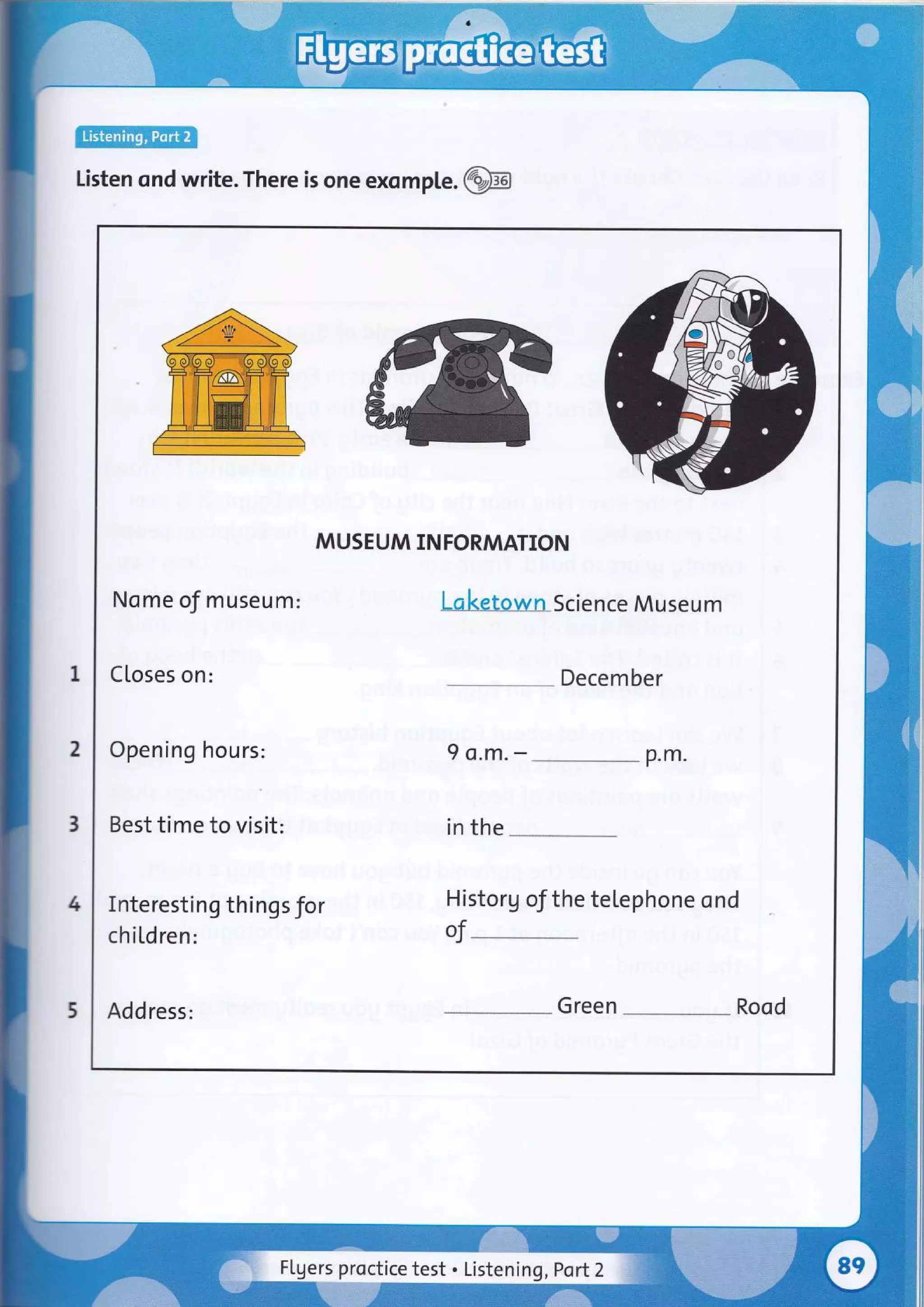 lEtr@
Listen ond write. There is one exomple .@B
I
2
3
4
5
MUSEUM INFORMATION
Nome of museum:
Closes on:
Laketown Science Museum
Decem ber
Opening hours:
Best time to visit:
9 o.m. - p.m.
in the
Interesting things for
chi[dren:
Historg of the telephone ond
of-
Address: Green Rood
Flgers proctice test . Listening, Port2
 