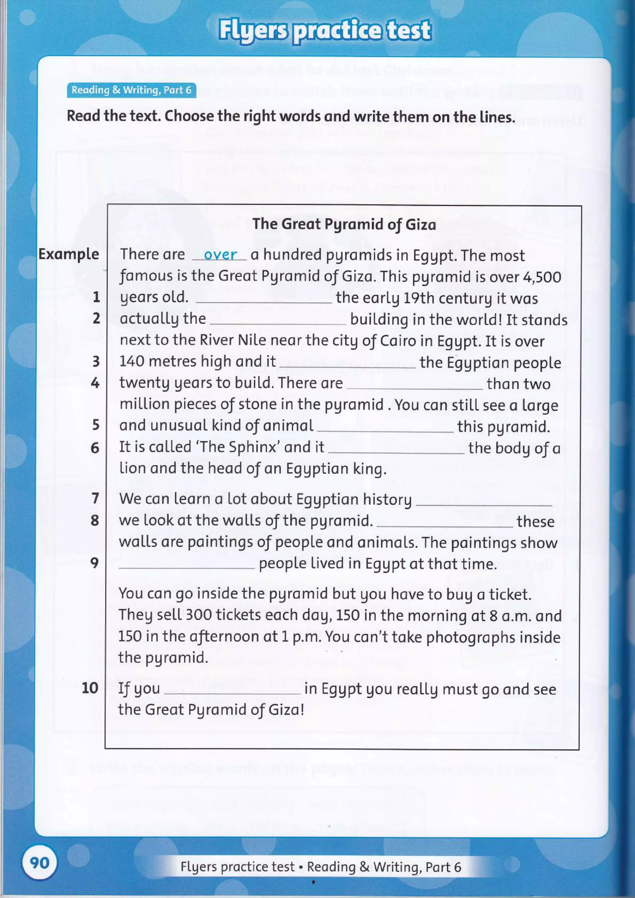 Reqd the text. choose the right words ond write them on the lines.
Exomp[e
1
2
3
4
5
6
7
8
I
10
The Greot Pgromid of Gizo
There ore over o hundred ?gromids in Eggpt. The most
fomous is the Greot Pgromid of Gizo. This pgromid is over 4,SOO
geors o[d. the eorlg 19th centurg it wos
octuoLLg the buil,ding in the wortd! It stonds
next to the River Nite neor the citg of Coiro in Eggpt. It is over
140 metres high ond it the Eggption people
twentg Ueors to buitd. There ore tho n two
million pieces of stone in the pgromid . You con sti[[ see o lorge
ond unusuoL kind oJ onimol
It is co[[ed 'The Sphinx'ond
this pgromid.
it the bod g ol o
lion ond the heod of on Eggption king.
We con leorn o lot obout Eggption historg
we took of the wo[[s oJthe pgromid. these
wotls ore pointings of peopl.e ond onimo[s. The pointings show
people lived in Eggpt ot thot time.
You co n go inside the pgromid but gou hove to bug o ticket.
Theg seLL 300 tickets eoch dog, L50 in the morning of 8 o.m. ond
L50 in the ofiernoon of 1 p.m. You con't toke photogrophs inside
the pgromid.
If gou in Eggpt gou reo[[g must go ond see
the Greot Pgromid of Gizol
FLgers proctice test . Reoding & Writing, Port 6
 