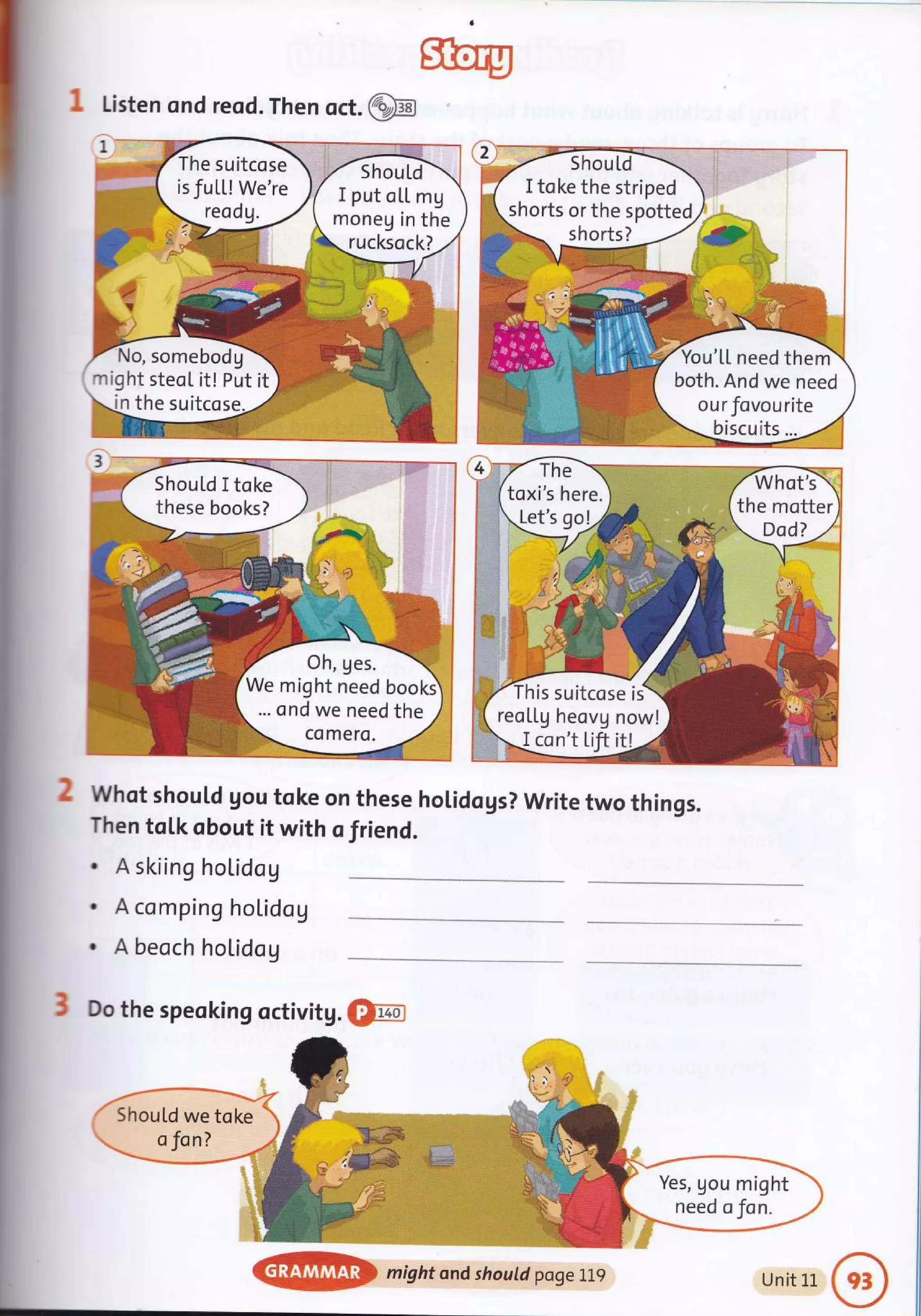 The suitcose
isfuLL! We're
ShouLd
I put oLL mg
moneg in the
rucksock?
somebodg-
might steoI it! Put it
in the suitcose
Sfiory
I Listen ond reod. Then oct.@
whot should gou toke on these hoLidogs? write two things.
Then toLk obout it with o friend.
. A skiing hoLidog
. A comping hoLidog
. A beoch hol.idog
3 Do the speoking octivitg. Om
I toke the striped
shorts or the spotted
shorts?
bu'[L need theni
both. And we need
ourfovourite
Should I toke
these books?
We might need bookd
... ond we need the
is suitcose is
reotlg heovg now!
I con't tift itl
ShouLd we toke
Yes, gou might
need oJan.
@ might ond shourd;pogerlg Unit 1L
 