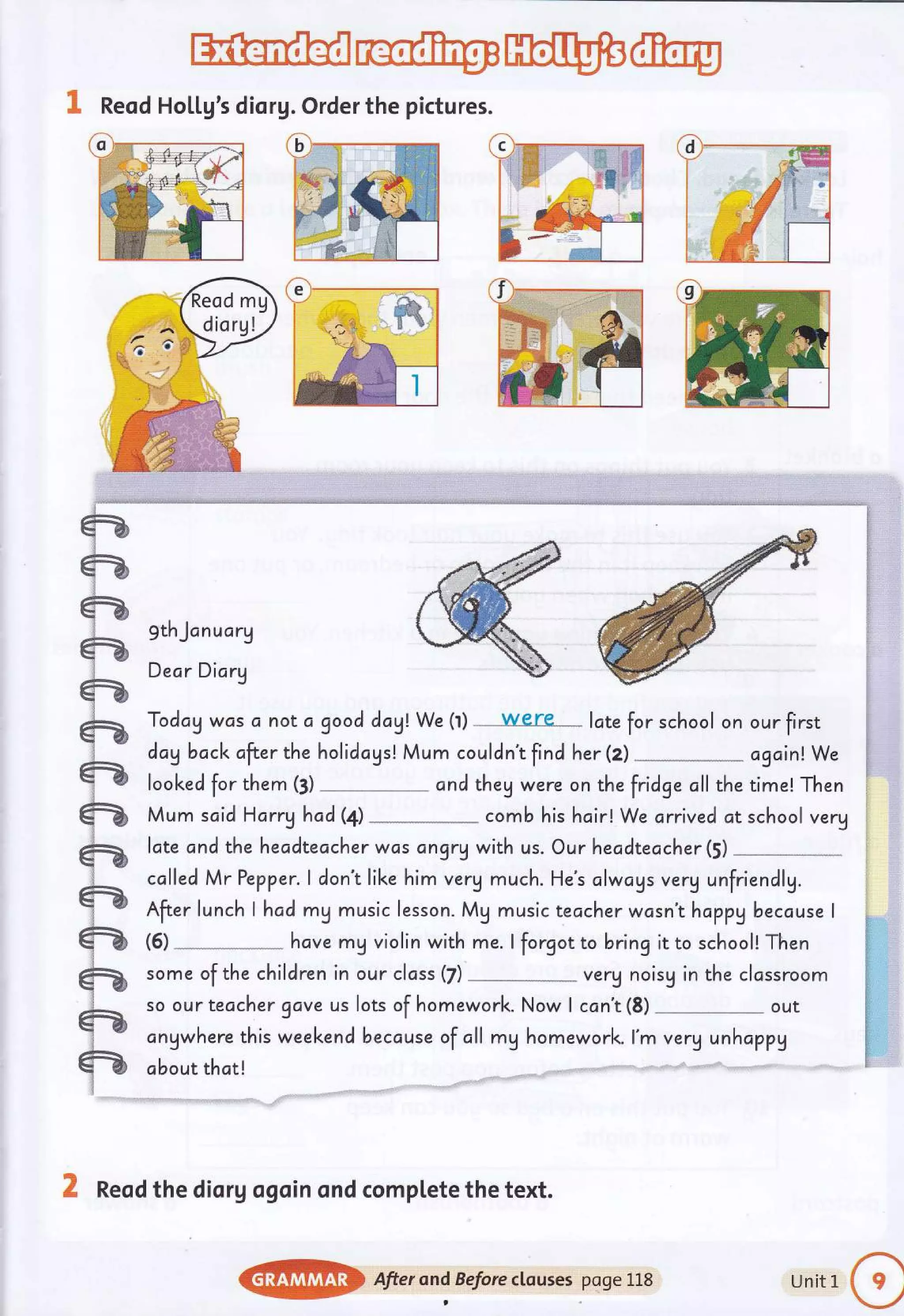 ffi@w@
& Reod Ho[[g's diorg.Order the pictures.
gthJcnucrg
Dear Dicrg
Today wcs c not c good dag! We (l) were- lcte for school on
dagback after the holidogs! Mum couldn't find her (z)
looked for them (3) cnd they were on the fridge cll the
Mum scid Harryhad(4) comb his hoir! We arrived at
our first
cgcin! We
time! Then
school very
late and the hecdteacher was dngrq with us. Our headteacher(5)
cclled Mr Pepper. I don't like him verU much. He's clwcys verg unfriendlg.
After lunch I hcd mg music lesson. Mg music teccher wcsn't hoppybecause I
hcve mg violin with me. I forgot to bring it to schooll Then
(6)
some of the children in our clcss (7) verg noisg in the clcssroom
so our teacher gave us lots of homework. Now I ccn't (8) out
cngwhere this weekendbecause of all mg homework. l'm verg unhcppy
obout thct!
X Reod the dior g ogoin ond compl.ete the text.
@} After ond Beforectcuses poge L18 Unitl
o
 