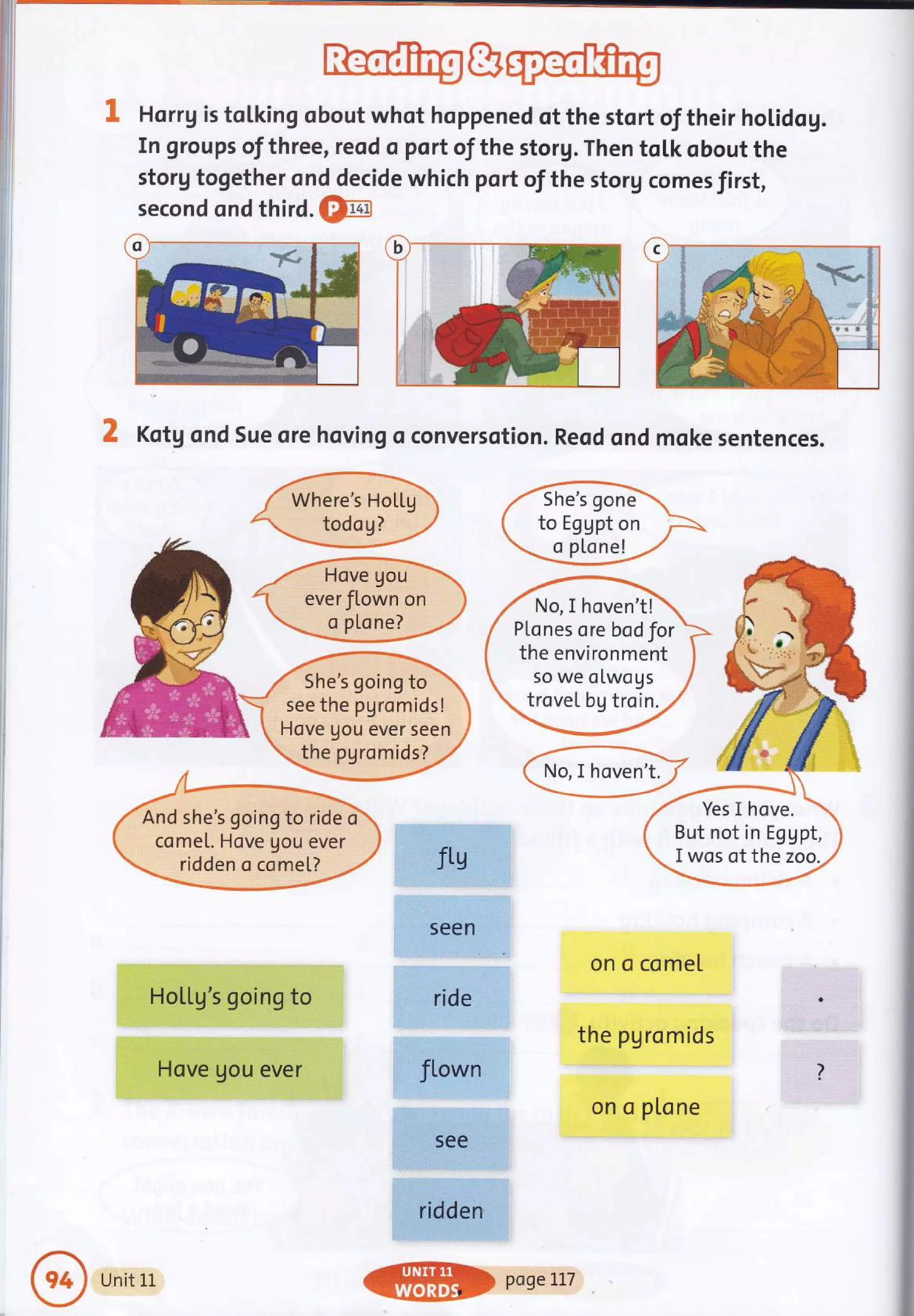 i:
Rlo1ftrg&@
Horrg is tolking obout whot hoppened of the stort of their holidog.
In groups of three, reod o port of the storg. Then toLk obout the
storg together ond decide which port of the storg comes first,
second ond third. €fia
X Kotg ond Sue ore hoving oconversotion. Reod ond moke sentences.
ffi
W
/- Hove gou 
1 everJlown on )
W
ftg
seen.
ride
fLown
5ee
ridden
on o comel
the pgromids
on o ptone
She's going to
see the pgromids!
Hove gou ever seen
the pgromids?
And she's goingto ride d
come[. Hove Uou ever
ridden o comel?
Yes I hove.
But not in Eggpt,
I wos of the zoo.
No, I hoven't!
P[cnes orebodfor
the environment
so we olwogs
trovel bg troin.
HoLlg s going to
Hove gou ever
Unit 1L
@$> poseLLT
 