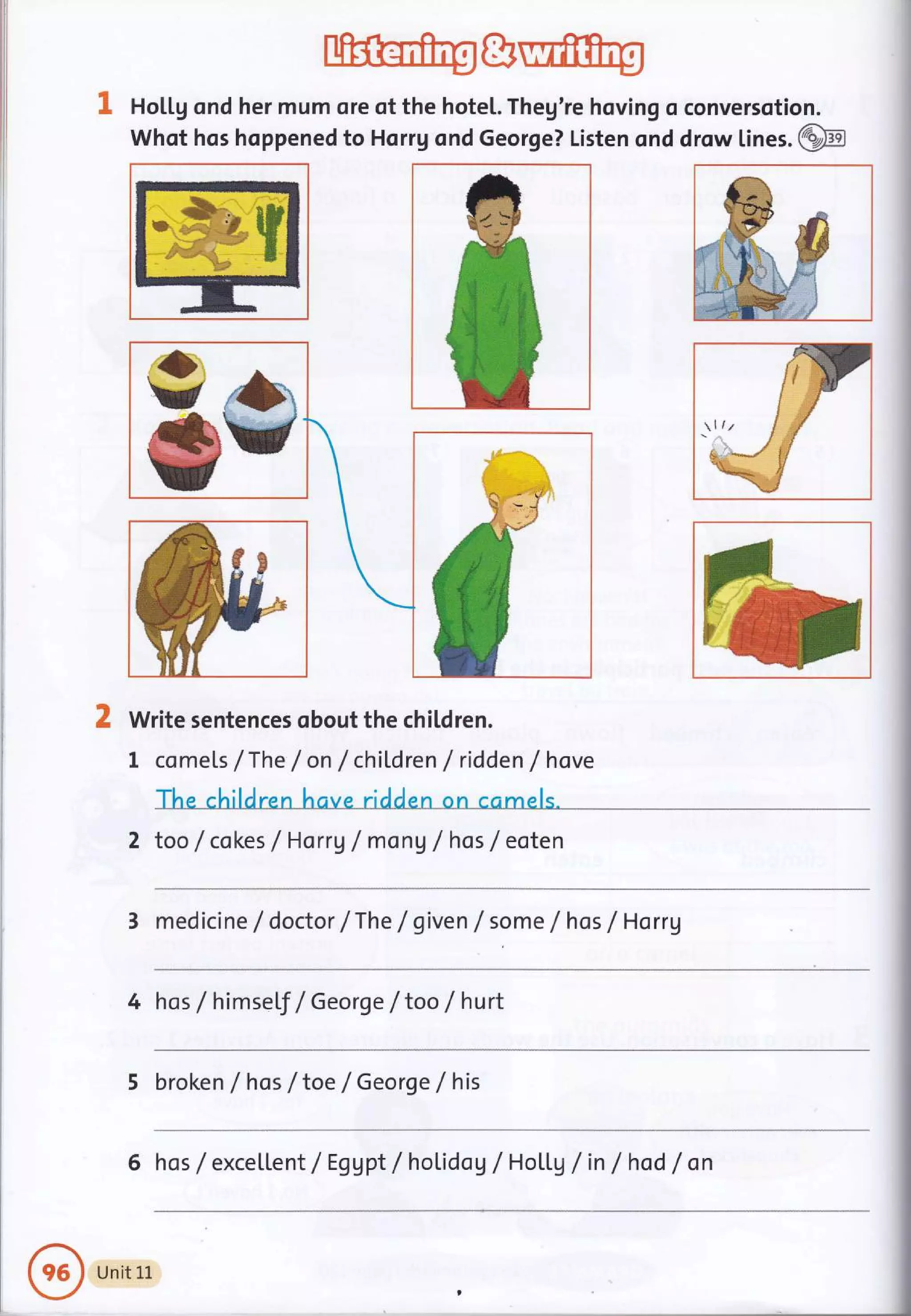 I HoU.g ond her mum ore of the hotel. Theg're hoving o conversotion.
Whot hos hoppened to Horrg ond George? Listen ond drow lines. @
Write sentences obout the children.
I comets /The / on / children / ridden /hove
The children have ridden on ccmels.
2 too /cokes / Horrg / mon g / hos / eoten
3 medicine /doctor /The / given f some /hos /Horrg
llz
4 hos / himself / George /too / hurt
5 broken / hos / toe / George / his
6 hos / excellent/ Eggpt/holidog /HoLl.g /in /hod /on
Unit 1L
 