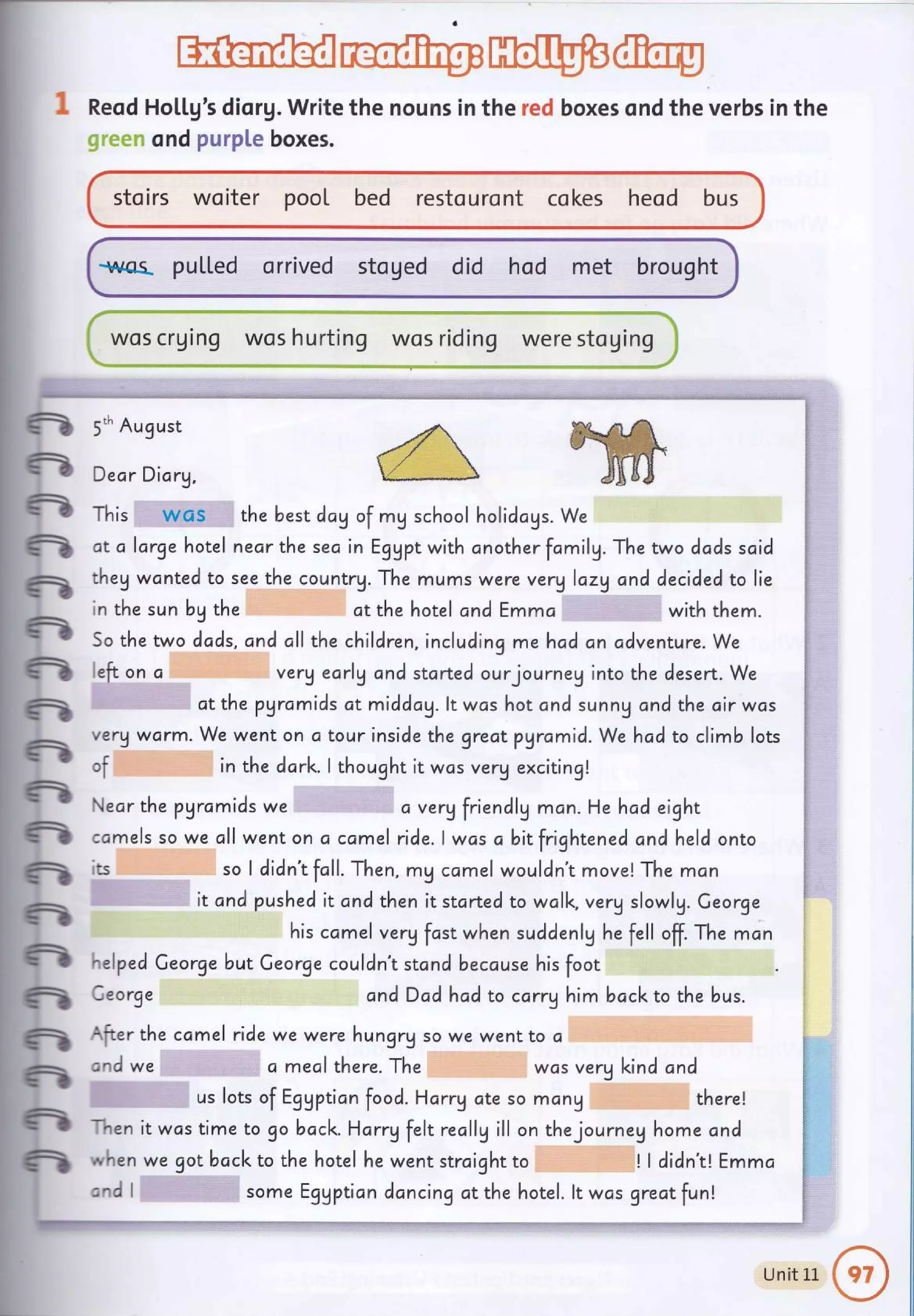 rt-affi* ffiffi'fu
:.. r..L-r--AE"{.- i;rr l;-**.*__Ll-.* .__._., ._.
Reod Ho[[g's diorg. Write the nouns in the red boxes ond the verbs
",,..,' ond purpLe boxes.
sto irs wo iter pool bed resto u ro nt co kes heod bus
-rq*as- puLl"ed orrived stoged did hod met brought
wos crging
in the
e
-
fr
n
n
n
ft
n
n
n
n
n
n
n
ft
fr
n
n
n
5'h August
Dear Dicrg,
This wos the best day of my school holidcgs. We
dt a large hotel necr the sea in Eggpt with cnother fcmilg. The two dods said
they wcnted to see the countrU. The mums were verglazy and decided to lie
in the sun bg the
So the two dcds.
left on c
ct the hotel and Emma with them.
and all the children, including mehad an cdventure. We
very earlg ond started ourjourney into the desert. We
at the pgrc,mids at middag. lt was hot and sunnU and the cir wos
verVwarm. We wenton a tourinside the greatpyramid. We hcd to climb lots
of in the ddrk.l thought it was verg exciting!
Neor the pyrcmids we a ver! friendlg mcn. He had eight
camels so we all went on a camel ride.lwas abitfrightened ond held onto
ts so I didn't fcll. Then , m! camel wouldn't move! The man
it and pushed it and then it started to wclk. verg slowlg. Ceorge
his camel verg fcst when suddenlg he fell off. The mcn
"elped Ceorge but Ceorge couldn't stand because his foot
Ceorge andDad had to carry him bccl<to the bus.
{fter the camel ride we were hungry so we went to c
znd we a mealthuru. ihu was verU l<incl and
us lots of Eggption food. Harry ote so mang there!
1en
,', hen
:rrd I
it wcs time to go bacl<. Harrg felt recllg ill on thejourneg home cnd
we got bacl< to the hotel he went strcight to I I didn't! Emma
some Egypticn dancing at the hotel. lt was greatfunl
--*-t
, -_ 1
Unit 11 €" I
.""_#
 