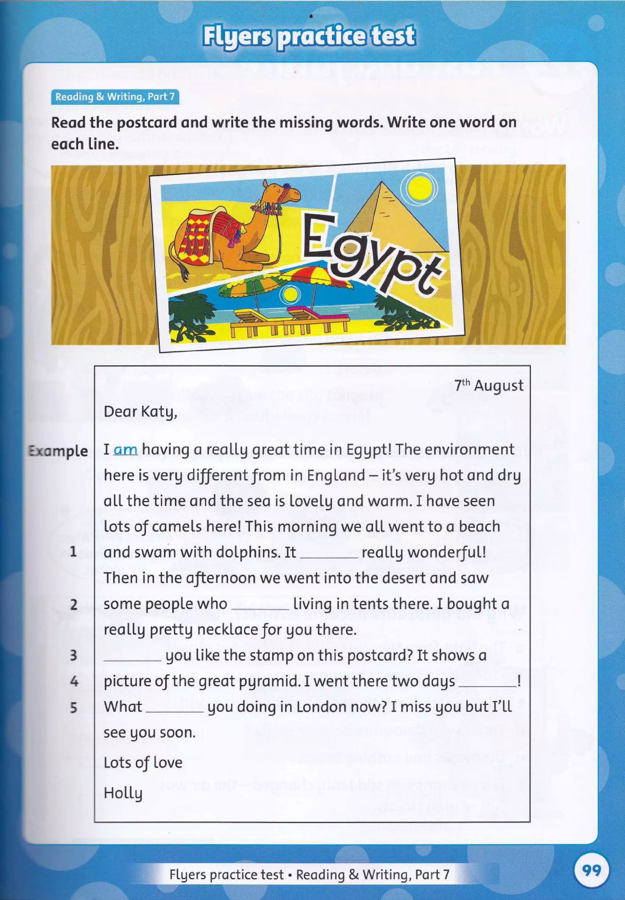 Reod the postcord ond write the missing words. Write one word on
eoch [ine.
mp[e
7th August
Deor Kotg,
I am hoving o reol.tg greot time in Eggpt! The environment
here is verg differentfrom in Engtond - it's verg hot ond drg
ol,l. the time ond the seo is lovetg ond worm. I hove seen
Lots of comels here! This morning we oU. went to o beoch
ond swom with doLphins. It
-
reol.l.g wonderfu[!
Then in the ofiernoon we went into the desert ond sow
some people who Living in tents there. I bought o
reo[[g prettg neckloce Jor gou there.
gou like the stomp on this postcord? It shows o
pictureofthegreotpgromid.Iwenttheretwodogs-!
Whot gou doing in London now? I miss gou but I'[[
see uou soon.
Lots of love
Hotl,g
I
2
3
4
5
Flgers proctice test . Reoding & Writing ,Port7 :j
 
