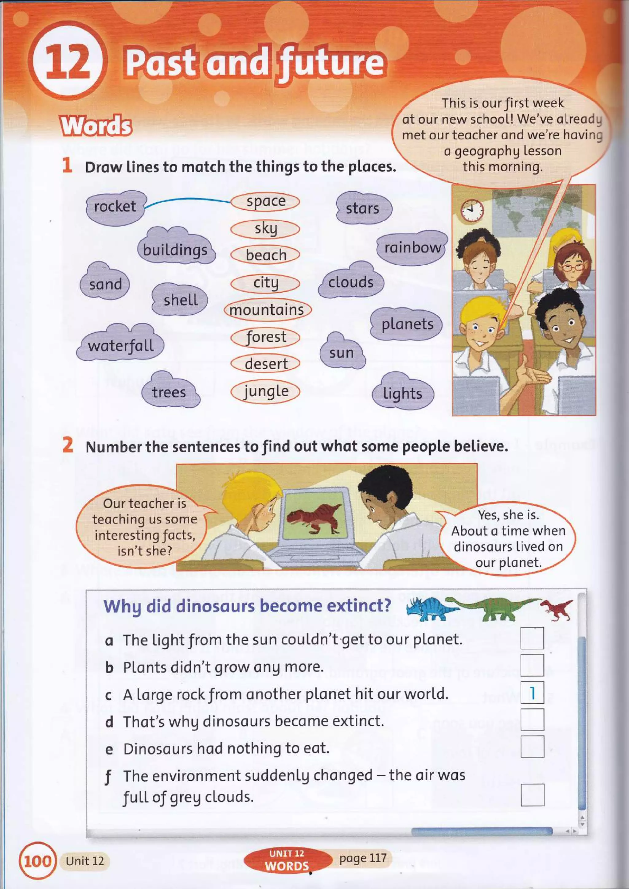 Drow lines to motch the things to the ploces.
This is ourfirst week
of our new school! We've oLreod "
met our teocher ond we're hovinc
a geogrophg Lesson
this morning.
:;L"ro
a- - ---- '/
(sun
--** _J
Number the sentences to find out whot some people believe.
,,',]",
'!.
"' Our teocher is "
teoching us some
interestin g Jocts,
isn't she?
Yes, she is.
About o time when
dinosours Lived on
'j:.'l;.. ou r pLo net.
o
b
c
d
e
T
W*:U dsd d$mcscr,Ers becsrne ext$mat?
'r*rffi*-=#s'.*'ftq]
The Lig ht from the su n cou Ld n't'get to ou r plo net.
PLonts didn't grow ong more.
A Lorge rockfrom onother plonet hit our world.
Thot's whg dinosours become extinct.
Dinosours hod nothing to eot.
The environment suddenLg chonged - the oir wos
fuLL of greg clouds.
-.!_-iil+t-- +-- ^
ij::.',| .. ii:. "-=f.r-.
,.,
:" r:. plge Il7
T
T
tr
n
n
l-*a:
{'[ights
Unit 12
 