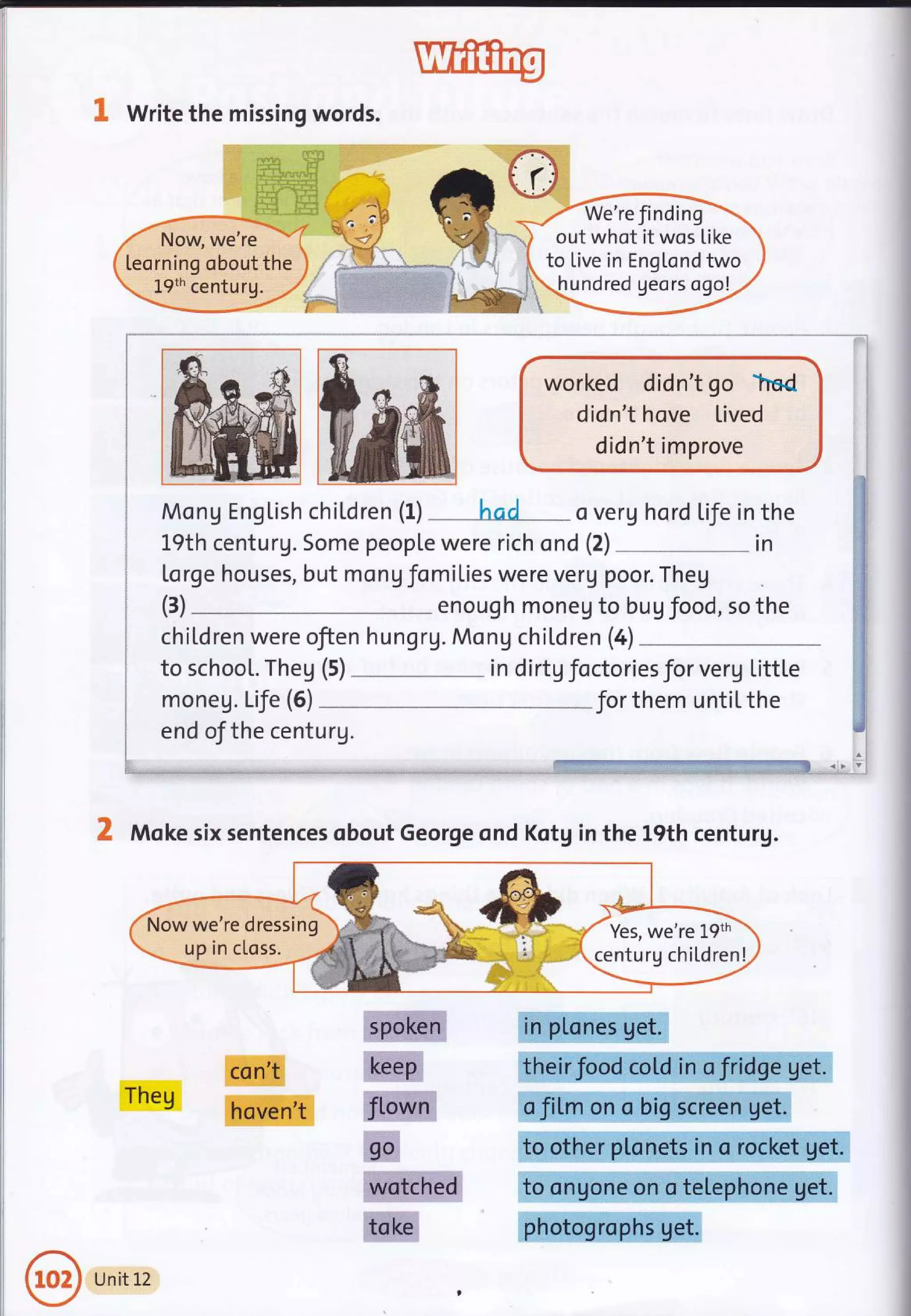 a
e Write the missing words.
worked didn't go hsd
didn't hove lived
d id n't im prove
MonU EngLish chitdren (1)
-**had."" - o verg hord Life in the
19th centurg. Some people were rich ond (2) .__ in
[o rge houses, but mo nV fom iLies were verg poor. Theg
enoug h moneg to bu g f ood, so the
children were ofien hungrg. Mong children (a)
to schooL. Theg (5) - in dirtg foctoriesfor verg Little
moneg. LiJe (5) *Jor them untitthe
end ofthe centurg.
*:"l,:ire
(3)
X Moke six sentences obout George ond Kotg in the 19th centurg.
'....-_-
_up
in c[oss.
Theg
con't
hoven't
sp:orken
keep
flown
ga
Wotched
toke
in plones get.
theirfood cold in o fridge get.
o fiLm on o big screen get.
to other ptonets in o rocket get.
to ongone on o teLephone get.
photogrophs get.
,-- We're finding
-.
out whot it wos Like 
to live in EngLond two
undred geors ogo!
Yes, we're 1-9th
centurg chiLdren!
Unit L2
 
