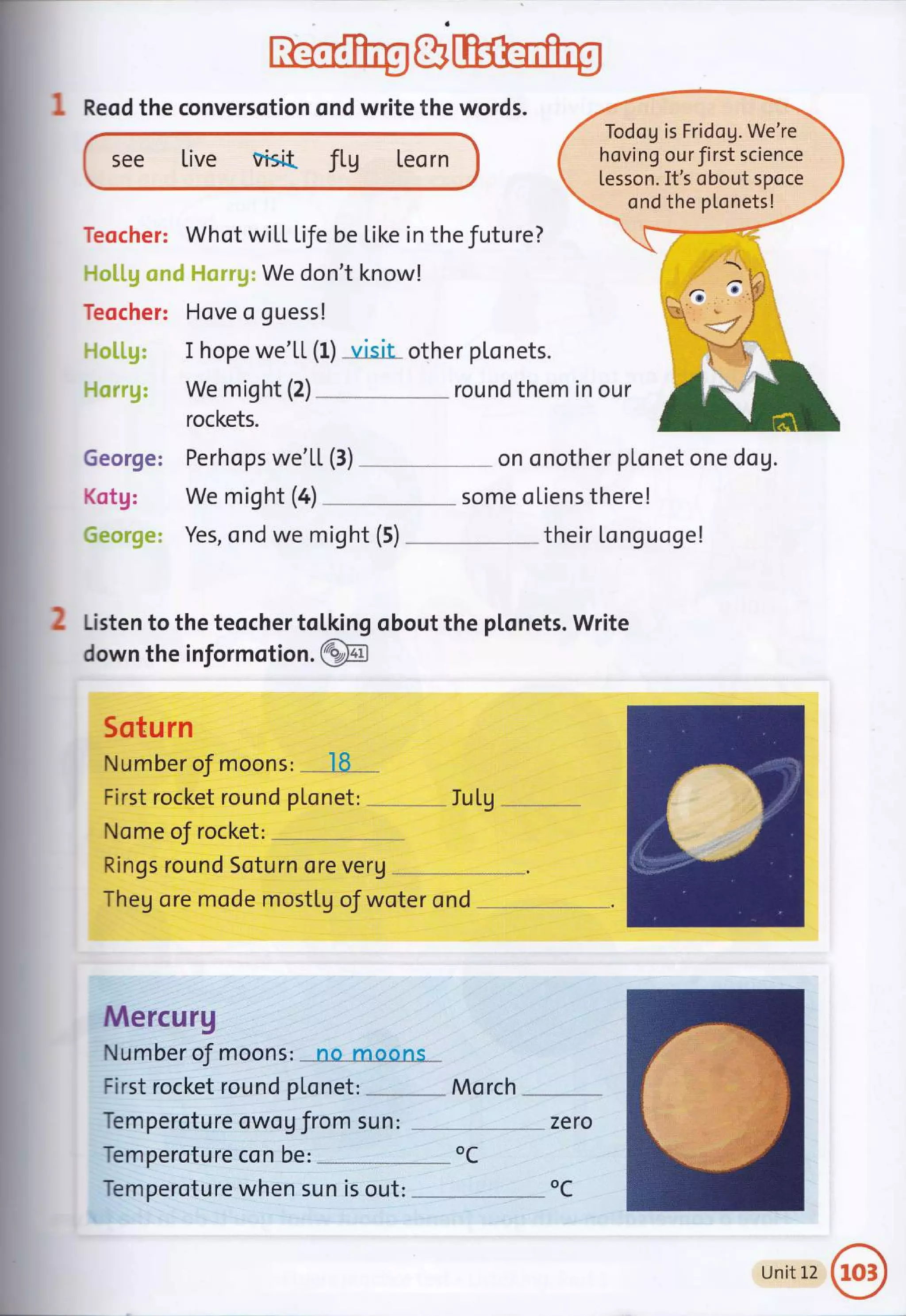 a
: Reod the conversotion ond write the words.
see Live visid fLU Leorn
We don't know!
Teocher: Hove o guess!
I hope we'LL (f) visit other pLonets.
We might (2) round them in our
rockets.
George:
Kotg:
Todog is Fridog. We're
hoving our first science
Lesson. It's obout spoce
ondthe plonets!
Teocher: Whot wiLL Life be Like in the future?
We mioht (4)
J/
Yes, ond we might (5)
Perhops we'LL (3) . - on onother plonet one dog.
some oLiens there!
their Longuoge!
Iu Lu
J
2 Listen to the teocher tol,king obout the plonets. Write
down the informotion .@
Sotu rn
Number oJ riloons:
-
.l8...
First rocket round p[onet: .
Nome of rocket: --,---....
Rings round Soturn ore veru
Theg ore mode mostlg oJ woter ond
Mercurg
Number of riloohs: =*Le"m-oo-n"s- _
First rocket round ptonet: Mo rch
Temperoture owog from sun: zero
Temperoture con be: --,--.,,-
oC
Temperoture when sun is out: oC
Unit12@
 