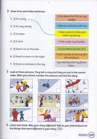 2 Drow lines ond moke sentences.
1 If it's sunnU
2 If it's verg windg
If it snows
IJ it roins
5 If there's ice on the [oke
IJthere's o storm in the night
If there's a roinbow in the skg
I ride dowh'the hilts on..'rmU
s[edge.
I toke on umbretto with me.
I hove o picnic in the pork
with mg fomil.g.
I hide under mg bLonket.
I trg to toke o picture of it.
I toke mg kite to the top oJ o
hitL ond fl,g it.
I go skoting with mg friend
there.
Look of these pictures. Theg te[[ o storg but theg ore not in the correct
order. with gour friend, number the pictures ond teil. the storg.
4 Listen ond check. Wos gour storg different? ToLk to gour friend obout oLl
+
tl
#..,----o="n''''
the things thot were different in gour storg. @
Revision 3
 