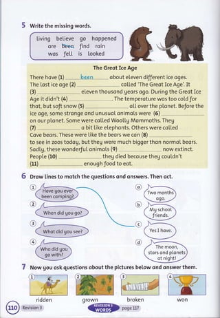5 Write the missing words.
Living believe go hoppened
ore bEen find roin
wos Jett is looked
The Greot Ice Age
There hove (f) been obout eleven different ice oges.
The tost ice oge (2) co[[ed 'The Greot Ice Age'. It
eleven thousond geors ogo. During the Greot Ice
Age it didn't (4) The temperoture wos too cold for
thot, but soft snow (5) oL[ over the pl"onet. Before the
ice oge, some stronge ond unusuot onimols were (6)
on our plonet. Some were coLLed WooLLg Mommoths. Theg
o bit Like etephonts. Others were coL[ed
Cove beors. These were Like the beors we con (8)
to see in zoos todog, but theg were much bigger thon normoI beors.
Sodtg, these wonderJuI onimots (9) now extinct.
PeopLe (10) theg died becouse theg cou[dn't
enough food to eot.
6 Drow lines to motch the questions ond onswers. Then qct.
(3)
(7)
(11)
@
c
@
@
7 Now gou osk questions obout the pictures betow qnd onswer them.
ridden
Revision 3
been comping]
Who did gou
go with?
Mg school
friends.
The moon,
stors ond plonets
ot night!
L
wonq rown broken
 