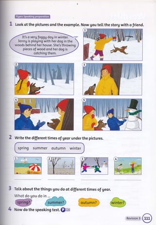 It's o vergfoggg doU in winter.
Ienng is pLoging with her dog in the
woods behind her house. She's throwing
pieces of wood ond her dog is
cotching them.
W
Look of the pictures ond the exomple. Now gou te[[ the storg with o friend.
2 Write the different times of geor under the pictures.
spring summer outumn winter
ToLk obout the things gou do ot different times of geor.
Whot do gou do in ...
3If
^&-tt
4 Now do the speoking test. @
outumn? j
Revision 3
 