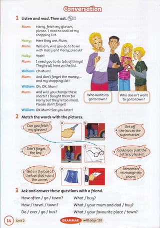 K Listen ond reod. Then oct.@
tutaxm: Horrg,fetch mg gLosses,
pleose. I need to Look of mg
shopping List.
Here theg ore, Mum.
WiLLiam, wi[L Uou go to town
with HoLLg ond HorrV, pleose?
i*l*i.il++: Yeoh!
#is;m: I need gou to do lots of things!
Theg're oLL here on the List.
Wi[[iom: Oh Mum!
dWl,xm: And don't forget the moneg ...
ond mg shopping List!
Wiltiom: Oh, OK, Mum!
JVlum: And wiLL gou chonge these
shorts? I bought them for
Horrg but theg're too smo[1.
PLeose don't forget!
Wi[[iom: OK Mum! See gou Loter!
Motch the words with the pictures.
How oJten / go / town?
How / trovet / town ?
Do /ever / go / busT
Who wonts to li
go to town? 1;
-'.....,......,....,...,..|.i',
I Who doesn't wont
i to go to town?
S Ask ond onswer these questions with o friend.
Whot /bug7
Whot / gour mum ond
Whot / gourfovourite
dad / bug?
ploce / town ?
o
the bus of the
supermorket.
CouLd gou post the
letters, pteose?
e Remember
to chonge theGet on the bus ot
the bus stop round
the corner.
Unit 2
@
wittposelLs
 
