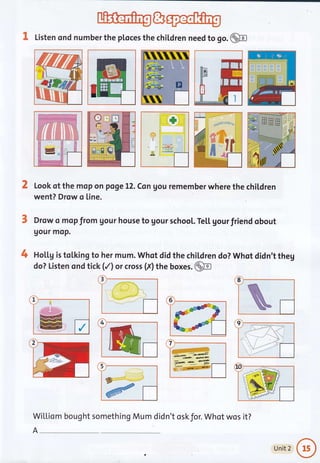 3, Listen ond number the ploces the chiLdren need to go. @
Look of the mop on pqge L2. Csn gou remember where the chil.dren
went? Drow o [ine.
Drow o mop from Uour house to gour school. Te[[ gourfriend obout
gour moP.
Hol.Lg is tolking to her mum. Whqt did the children do? Whot didn't theg
do? Listen ond tick (/) or cross (f) ttre boxes. @
3
-,,n*l:'j :-"ae
.-lr,;:1r:11
;t
-!..,.,"...f -
:
t+
5
Wil,[iom bought something Mum did
I
#
8
1
/
4 I i '1 -l{o_:i. f".l
-:* I 'r': .
li -"?.,.-.r ,.".... ai
:r..",, :S l
'. ',1" ji .---1^:if
ffi
A-
n't oskfor. Whot wos it?
Unit 2
 