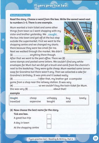 Reod the storg. Choose o word from the box. Write the correct word next
to numbers 1-5. There is one exomple.
Mum wonted o troin ticket ond some other
things from town so I went shopping with mg
sister ond brother gesterdog.We cqught
the bus into town ond got off of the bus stop
outside the supermorket. First we went to the
shopping centre ond we chonged mg shorts
there becouse theg were too smoL[for me.
Next we woLked through the morket. We didn't
ongthing there though.
After thot we went to the post office. There we (2)
some stomps ond posted some Letters. We couLdn't find ong white
envelopesfor Mum but we did get o brush ond combfrom the chemist's
next to the bookshop. Theg were quite cheop. Mum wonted some lemon
soop for Grondmo but there wosn't ong.Then we collected o coke for
Grondmo's birthdog. It wos pink snd it looked reo[[g
! Afier thot, mg brother got o computer
gome from o shop neor the roilwog stotion. It wos verg
(4 so we coutdn't bug the troin ticket for Mum.
(1)
(3)
She wos verg (5)
exomple
Eorfght cheop unhoppg bug tovelg
trovetled expensive bought sold
(5) Now choose the best nome for the storg.
Tick one box.
A greot bus trip
A dog in town
At the shopping centre
obout thot!
T
T
T
FLgers proctice test . Reoding & Writing ,Port4
 