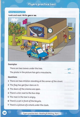 Look ond reqd. Write ges ot no.
Exomptes
There ore two teoves under the tree.
The pirote in the picture hos got o moustoche.
Questions
t rhere ore two chil,dren stonding of the corner of the street.
2 The JLog hos got Jour stors on it.
3 The doors of the cinemo ore open.
4 There's o bin next to the bus stop.
5 The mon in the toxi is ongr1.
6 There's o cot in front of the bicgcle.
7 There's o picture of o shork under the clock.
UCS
_no __
Flgers proctice test . Reoding & Writing ,Port2
 