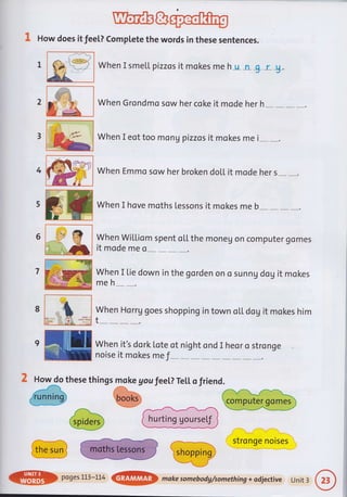 1 How does it fee[? complete the words in these sentences.
.{um
When Grondmo sow her coke it mode her h
When I eot too mon g pizzas it mokes me i
1
2
When I smetl pizzos it mokes me h_u_n &r_&.
When Emmo sow her broken doll it mode her s
When I hove moths Lessons it mokes me b
When Wil"Liom spent ol,L the moneg on computer gomes
it mode me o
When I tie down in the gorden on o sunn g dog it mokes
meh
When Horrg goes shopping in town o[L dog it mokes him
t
.--- 1
stronge noises
4
6
7
8
'ru
t.
9ffiWhenit,sdorkLoteotnightondIheorostronge
ru noiseitmokesme f _:_
2 How do these things moke gou feeL? TeLl. o friend.
@wW
@po9es1L3_LL4@makesomebodg/something+odjectiveUnit3
 
