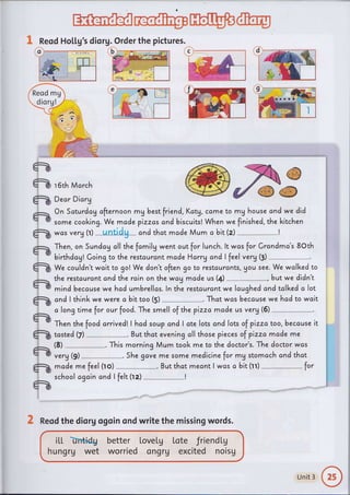 ffi@pH@@
ft
ft
tu
tu
tu
tu
tu2
tu
tu
&
tuI
+tr
tua
ffirecame to mg house and we did
When we finished, the kitchen
was verg tr) --untidg- cnd thct mc,de Mum a bit(z)
1 Reod Ho[[g's diorg. Order the pictures.
e
ffi,F
r 6th March
Dear Diorg
On Saturdcg cfternoon mg best friend, Kctg,
some cooking. We mcde pizzas cnd biscuits!
Then, on Sundag oll the fomilg went out for lunch. lt wcs for Crandma's 8Oth
birthdc,gl Going to the restcurcn t made Harry and I feel verg (3)
We couldn't wait to go! We don't often go to restcurcnts, gou see. We wcll<ed to
the restcurantand the rcin on the wag made us (4) , butwe didn't
mind because wehad umbrellas. ln the restaurant we lcughed and tclked o lot
c,ndlthinkwewerecbittoo(s)-.Thatwc,sbecausewehadtowait
alongtimeforourfood.ThesmellofthepizzamadeusVery(5)--.
Then the food c,rrivedl,I hcd soup cnd I ate lots and lots of pizzc, too, beccuse it
tcsted(z)-.Butthateveningallthosepiecesofpizzamddeme
(s)-.ThismorningMumtookmetothedoctor,s.Thedoctorwcs
verg (9) She gove me some medicine for mg stomach and that
mc,de me feel (ro) --*--***-**_. But thct mecnt I wcs o bit (rr) fot
school agc'in and I felt (rz) I
itt hidu
hungrg wet
better LoveLg
worried ongrV
lote friendtg
excited noisg
c
2 Reod the diorg ogoin ond write the missing words.
Unit 3
 