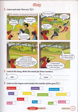 sftery
@I Listen ond reod. Then oct.
2 Look qt the storg. Write the words for these numbers.
3 Listen to the rhgme ond number the months of the geor.@
@I
This wog, Kotg.
Come on,
One, two,
three...
... four hundred
ond thirtg seven,
eight hundred ond eightg
two, nine hundred ond
ninetg nine ...
You didn't count
to o thousond!
... o thousond.
Coming, reodg or not!
I con see gou!
,d-...-
wt I
Cil€g.8**l I
@) poseLl2 HeILo!Unit
 