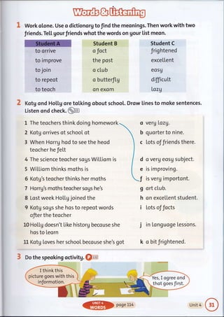 wewWork otone. Use o dictionorg to find the meonings. Then work with two
friends. Te[[ gourfriends whot the words on gour list meon.
to orrive
to improve
to join
to repeot
to teoch
? Kotg ond Ho[[g ore
Student B
o foct
the post
o club
o butterflg
on excim
tol.king obout schoot.
o veru Lazg.
b quarter to nine.
c Lots of friends there.
d o verg eosu subject.
e is im proving.
I is verg importont.
g ort clu b.
h on excellent student.
i lots of focts
j in Longuoge tessons.
k o bitfrightened.
Listen ond check.@
1 The teochers think doing homework
2 Kotg orrives of school ot
3 When Horrg hod to see the heod
teocher he fel,t
4 The science teocher sogs WiLLiom is
5 Wi[[io m th in ks moths is
5 Kotg's teocher thinks her moths
7 Harrg's moths teocher sogs he's
8 Lost week HoLLg joined the
9 Kotg sous she hos to repeot words
ofier the teocher
10 Hol"tg doesn't [ike historg becouse she
hos to Leorn
11 Kotg toves her school becouse she's got
3 Do the speoking octivitg. @
Student C
frig htened
exceItent
eos9
difficutt
I,ozg
Drow [ines to moke sentences.
I thinkthis
picture goes with this
informotion.
Yes, I ogree ond
thot goes first.
ffi DaaeLL4 Unit 4
 