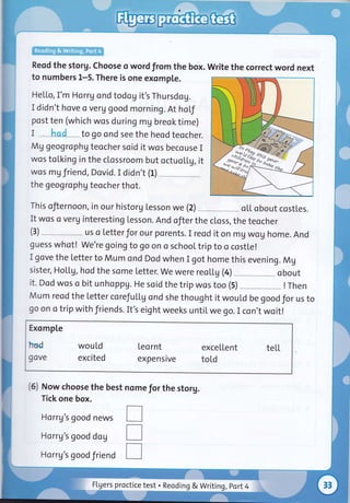Reqd the storg. Choose o word from the box. Write the correct word next
to numbers L-5. There is one exomple.
He[[o, I'm Ho rrg and todog it's Thursdog.
I didn't hove o verg good morning. At hol"f
post ten (which wos during mg breok time)
I had " to go ond see the heod teocher.
Mg geog rophg teocher soid it wos becouse I
wos tol,king in the clossroom but octuoLl.g, it
wos mg friend, Dovid. I didn't (l) _
the geogrophg teocher thot.
This ofiernoon, in our historg lesson we (2) o[[ obout costles.
It wos o verg interesting Lesson. And ofter the closs, the teocher
(3)--uso[etterforourporents.IreoditonmUWoghome.And
guess whot! we're goingto go on o school trip to o costle!
I gove the letterto Mum ond Dod when I got home this evening. Mg
sister,Ho[[9,hodthesome[etter.Wewerereol.tg(4)--obout
it. Dod wos o bit unhoppg. He soid the trip wos too (5) ! Then
Mum reod the Letter corefuLtg ond she thought it wouLd be goodfor us to
go on o trip with fiiends. It's eight weeks untiL we go. I con,t woit!
Exomp[e
hed would leornt excellent tell
gove excited expensive told
(5) Now choose the best nome for the storg.
Tick one box.
Horrg's good news
Horrg's good dog
Ho rrg's good friend
rrT
k'gi&,
FLUers proctice test . Reoding & Writing , port 4
 