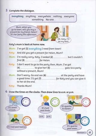 3 Compl"ete the dioLogue.
everything ongthing evergwhere nothing evergone
something No-one
Kotg's mum is bock of home now.
I've got (L) evergthing I need from town!
And d id gou get o present Jor Helen, Mu m ?
I'm reollg sorrg, Kotg. I looked (2) but I couldn't
Jind (3) for Helen.
I don't wont to go to the portg then, Mum. I've got
without o present, Mum!
Don't worrg. Go ond see (6) of the portg ond hove
a good time. I'[L get (7) _ " Jor Kotg ond gou con give it
to her of the end.
Thonks Mum!
Drow the times on the clocks
i
.Th
e
en drow lines to a.m. .m.
o'cLock.
4 otp
e "!4{l$l
g&r.r
{S"s
.,,
i11:'
t" Ll
l0
9
.8
l::.. 7
t2
o
6
Mum, when gou
go to town, wiLL gou bug o
present Jor mg friend, Helen?
It's her portgthis ofiernoon.
OK, Kotg, I'L[
.do rU best.
FFt',7f -'F:''t*"
/ , ,r,*
It's seven  It's hof
post three.
It's quorter
to eLeven.
It"s hoLJ post twelve
zlr12 1'
to2
It's quorter
post seven.
mmn
Revision 1
 