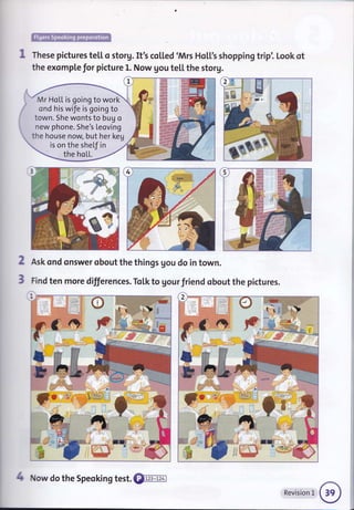 ffi
These pictures te[[ o storg. It's co[[ed 'Mrs Ho[['s shopping trip'. Look ot
the exomple for picture L. Now gou te[[ the storg.
Mr HoL[ is going to work
ond his wife is going to
town. She wonts to bug o
new phone. She's Leoving
the house now, but her keg
is on the shef in
the hoLl.
2
3
Ask ond onswer obout the things gou do in town.
Find ten more differences. To[k to gour friend obout the pictures.
i
I
I :
C
4 Now do the Speoking test. €renm
Revision L
 