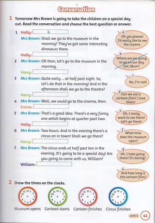 Tomorrow Mrs Brown is going to toke the chil.dren on o specioL dog
out. Reod the conversotion ond choose the best question or onswer.
l HoLl.g:E
Mrs Brown: Sho[L we go to the museum in the
morning? Theg've got some interesting
Flol.l.g:#
2 Mrs Brown: OK then, Let's go to the museum in the
.ili i.itr
3 Mrs Brown: Quite eorlg ... of holf post eight. So,
Let's do thot in the morning! And in the
ofternoon sho[[ we go to the theotre?
i ili ' 1'1,1;
Mrs Brown: WeL[, we coutd go to the cinemo, then.
. :
: r-l i
,.l.l,
,':.
,, ,,
Mrs Brown: Thot's a good ideo. There's o veru funng
one which begins of quorter post two.
Hol.l.g:
Mrs Brown: Two hours. And in the evening there's o
circus on in town! ShoL[ we go there?
I, x'i, ,
Mrs Brown: The circus ends of hoLf post ten in the
evening. It's going to be o speciol dog! Are
gou going to come with us, Wi[[iom?
wil.l.iomrF
*q"-(!)..-***-
,f
-
L No, I'm not!j
'---**-/
,al.-
)* 'oh, I reol[ga.-.
i wont to see them! '
'.- Let's qo there!
.-.' f i--*--
.",
" Whot time
i does the museum :
'==*---*o_l:l*-**/'
2 Drow the times on the clocks.
Vluseum opens Cortoon storts Cortoon finishes Circus finishes
Unit 5
Oh ges pleose!
I d reoLLg Like to see
the clowns.
Where ore
our dog
out, Mum?
:, I d;-*-
-;'*- Gn we see'd-- -
( cortoon,film.? I Love
/ Oh, I hote going
there! It's boring!
And how Long is
the cortoon fil.ml
1
5
r11
10
9
.8
k7
7tt
10
9
.8
z
 