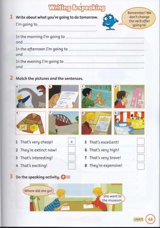 Write obout whot gou're going to do tomorrow.
I'm going to
In the morning I'm going to
Remember! We
don't chonge
the verb ofter
'going to'.
cnd
In the ofiernoon I'm going to
ond
in the evening I'm going to
ond
Motch the pictures ond the sentences.
1 Thot's verU cheop!
2 Theg're extinct now!
3 Thot's interesting !
4 Thot's exciting!
Do the speoking
%ti'
Ir
',a'..,_"i
:i
i^
tr
T
T
T
5
6
7
8
I
T
I
T
she go?Whe did
nM
1,-
,i!l
,i :X
X,1
en
rse
l:
;g
rwe
MU:
a
i;l
]
5he
her
Sh tto
rum.
Unit 5
 